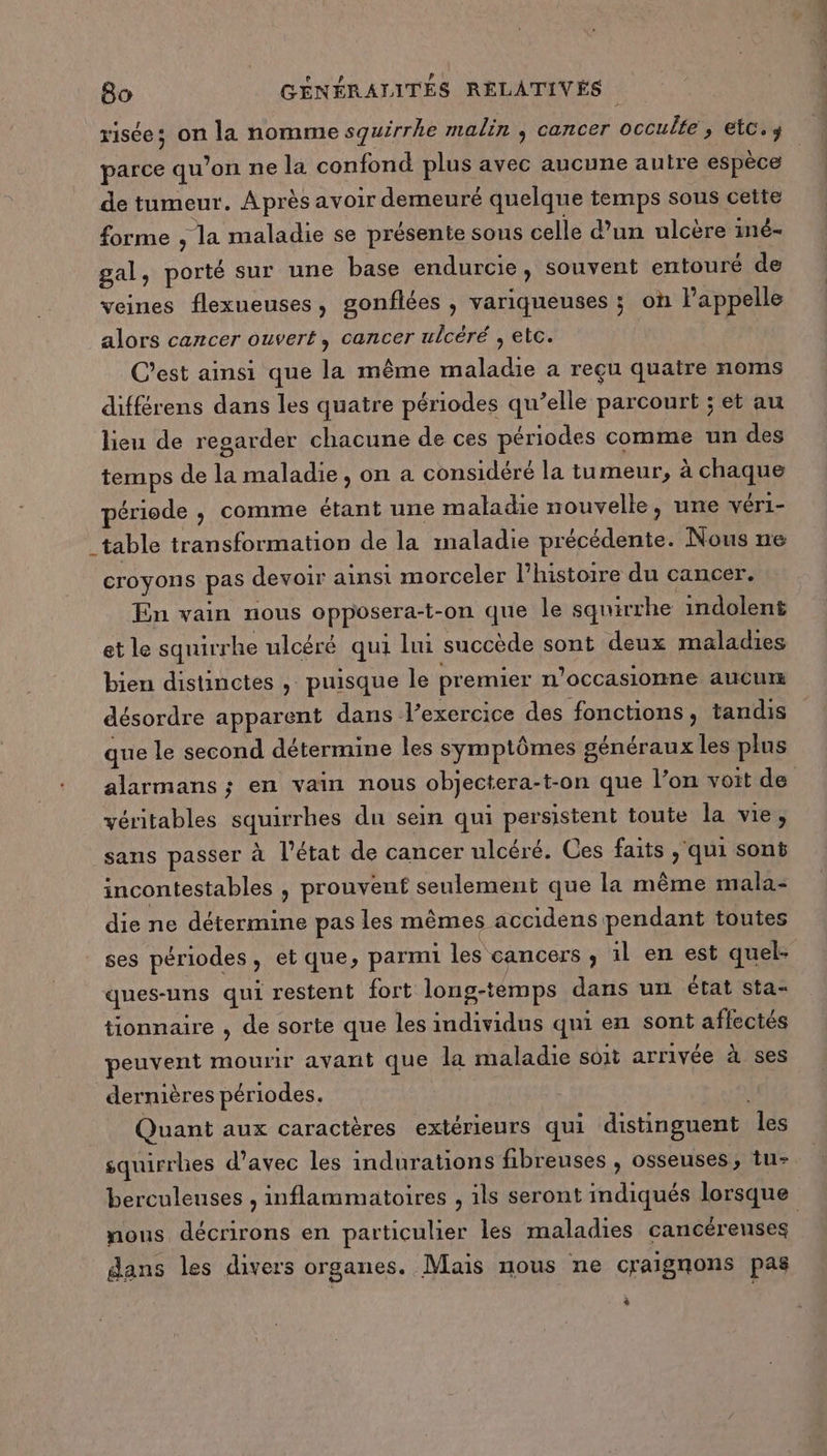 r1Ée ; on la nomme squirrhe malin , cancer occulte ; etc. parce qu'on ne la confond plus avec aucune autre espèce de tumeur. Après avoir demeuré quelque temps sous cette forme , la maladie se présente sous celle d’un ulcère iné- gal, porté sur une base endurcie, souvent entouré de veines flexueuses, gonflées , variqueuses ; on l'appelle alors cancer ouvert, cancer ulcéré , etc. | C’est ainsi que la même maladie a reçu quatre noms différens dans les quatre périodes qu’elle parcourt ; et au lieu de regarder chacune de ces périodes comme un des temps de la maladie, on a considéré la tumeur, à chaque période , comme étant une maladie nouvelle, une véri- _table transformation de la maladie précédente. Nous ne croyons pas devoir ainsi morceler l’histoire du cancer. En vain nous opposera-t-on que Île squirrhe indolent et le squirrhe ulcéré qui lui succède sont deux maladies bien distinctes , puisque le premier n’occasionne aucur désordre apparent dans l’exercice des fonctions, tandis que le second détermine les symptômes généraux les plus alarmans ; en vain nous objectera-t-on que l’on voit de véritables squirrhes du sein qui persistent toute la vie, sans passer à l'état de cancer ulcéré. Ces faits ‘qui sont incontestables , prouvent seulement que la même mala- die ne détermine pas les mêmes accidens pendant toutes ses périodes, et que, parmi les cancers ; il en est quel- ques-uns qui restent fort long-témps dans un état sta- tionnaire , de sorte que les individus qni en sont aflectés peuvent mourir avant que la maladie soit arrivée à ses dernières périodes, Quant aux caractères extérieurs qui distinguent Îles squirrhes d'avec les indurations fibreuses , osseuses, tu- berculeuses , inflammatoires , ils seront indiqués lorsque nous décrirons en particulier les maladies cancérenses dans les divers organes. Mais nous ne craignons pas +