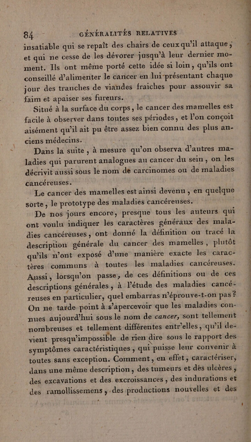et qui ne cesse de les dévorer jusqu’à leur dernier mo- ment. Ils ont même porté cette idée si loin, qu'ils ont conseillé d'alimenter le cancer en lni-présentant chaque jour des tranches de viandes fraiches pour assouvir sæ faim et apaiser ses fureurs. Situé à la surface du corps, le cancer des mamelles est facile à observer dans toutes ses périodes, et lon conçoit aisément qu'il ait pu être assez bien connu des plus an- ciens médecins. # pige Dans la suite, à mesure qu’on observa d’autres ma- ladies qui parurent analogues au cancer du sein, on les décrivit aussi sous le nom de carcinomes ou de maladies cancéreuses. Le cancer des mamelles est ainsi devenu, en quelque sorte, le prototype des maladies cancéreuses. De nos jours encore, presque tous les auteurs qui ont voulu indiquer les caractères généraux des mala- dies cancéréuses, ont donné la définition ou tracé la descripuon générale du cancer des mamelles, plutôt qu'ils n’ont exposé d’une manière exacte les carac- ières communs à toutes les maladies cancéreuses. Amnssi ; lorsqu'on passe, de ces définitions ou de ces descriptions générales , à l'étude des maladies cancé- reuses en particulier, quel embarras n’éprouve-t-on pas ? On ne tarde point à s'apercevoir que les maladies con- nues aujourd’hui sous le nom de cancer, sont tellement © nombreuses et tellement différentes entr’elles, qu'il de- vient presqu’impossible de rien dire sous le rapport des symptômes caractéristiques ; qui puisse leur convemir à toutes sans exception. Comment, en effet, caractériser, dans une même description, des tumeurs et dés ulcères , des excavations et des excroissances , des indurations et ‘des ramollissemens , des productions nouvelles et des | j . DNS DE D M LU. 2.