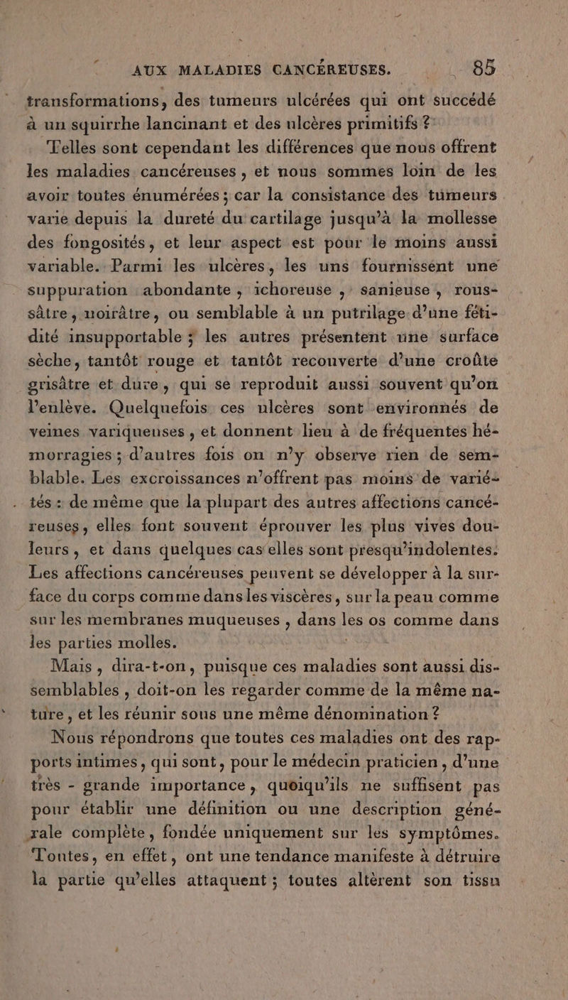 LI transformations, des tumeurs ulcérées qui ont succédé à un squirrhe lancinant et des ulcères primitifs ? ‘elles sont cependant les différences que nous offrent les maladies cancéreuses , et nous sommes loin de les avoir toutes énumérées ; car la consistance des tümeurs varie depuis la dureté du cartilage jusqu’à la mollesse des fongosités, et leur aspect est pour le moins aussi variable. Parmi les ulcères, les uns fournissent une suppuration abondante ; ichoreuse , sanieuse , rous- sâtre, noirâtre, ou semblable à un putrilage d’une féti- dité insupportable ÿ les autres présentent nne surface sèche, tantôt rouge et tantôt reconverte d’une croûte grisâtre et dure, qui se reproduit aussi souvent qu'on l’enlève. Quelquefois ces ulcères sont environnés de veines variquenses , et donnent lieu à de fréquentes hé- morragies ; d’autres fois on n’y observe rien de sem- blable. Les excroissances n’offrent pas moins de varié- tés : de même que la plupart des autres affections cancé- reuses, elles font souvent éprouver les plus vives dou- leurs , et dans quelques cas'elles sont presqu'indolentes. Les affections cancéreuses peuvent se développer à la sur- face du corps comme danslies viscères, sur la peau comme sur les membranes muqueuses , dans les os comme dans les parties molles. Mais , dira-t-on, puisque ces maladies sont aussi dis- semblables , doit-on les regarder comme de la même na- ture , et Les réunir sous une même dénomination ? Nous répondrons que toutes ces maladies ont des rap- ports intimes, qui sont, pour le médecin praticien , d’une très - grande importance ; quoiqu'ils ne suffisent pas pour établir une définition ou une description géné- xale complète, fondée uniquement sur les symptômes. Tontes, en effet, ont une tendance manifeste à détruire la partie qu’elles attaquent ; toutes altèrent son tissu