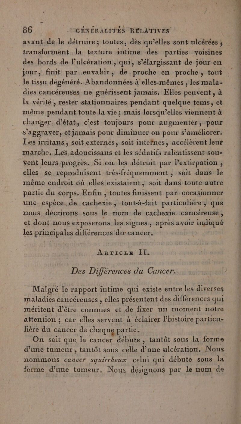 avant de le détruure ; toutes, dès qu’elles sont ulcérées , iransforment la texture intime des parties voisines jour, finit par envalur, de proche en proche , tout le tissu dégénéré. Abandonnées à elles-mêmes , les mala- dies cancéreuses ne guérissent jamais. Elles peuvent, à la vérité , rester stationnaires pendant quelque tems, et même pendant toute la vie ; mais lorsqu’elles viennent à changer. d'état, c'est toujours pour augmentér, pour s'aggraver,-etJamais pour diminuer ou pour s'améliorer. Les irritans, soit externes, soit intefnes, accélèrent leur marche. Les adoucissans et les sédatifs ralentissent sou- vent leurs progrès. Si on les détruit par lextirpation , elles se reproduisent très-fréquemment , soit dans le même endroit où elles existaient, soit dans toute autre partie du corps. Enfin , toutes finissent par occasionner une. espèce. de cachexie, tout-à-fait particulière , que nous décrirons sous le nom de cachexie cancéreuse , et dont nous exposerons les signes, après avoir indiqué les principales différences du- cancer. { AnTicex Il. Des Différences du Cancer. Malgré le rapport intime qui existe entre les diverses maladies cancéreuses , elles présentent des différences qui méritent d’être connues et de fixer un moment notre attention ; car elles servent à éclairer l'histoire particu- lière du cancer de chaque partie. On sait que le cancer débute , tantôt sous la forme nommons cancer squirrheux celui qui débute sous la forme d’une tumeur. Nous désignons par le nom de