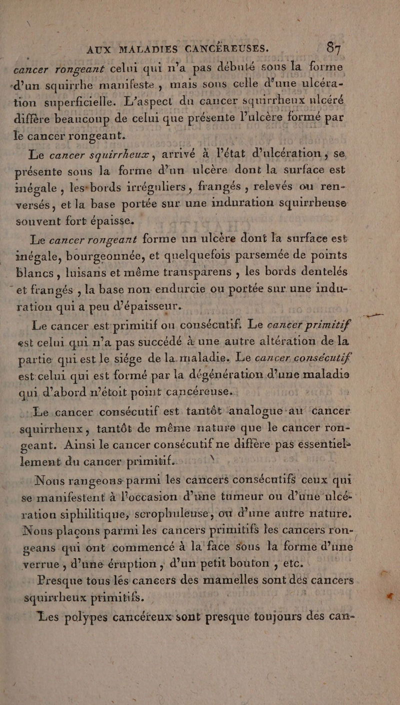 \ cancer rongeant celui qui n’a pas débuté sous la forme -d'un squirrhe manifeste, mais sons celle d’une ulcéra- tion superficielle. E’aspect du cancer squirrheux ulcéré diffère beanconp de celui que présente l’ulcère formé par le cancer rongeant. Le cancer squirrheux, arrivé à l’état d’ulcération se. présente sons la forme d’un ulcère dont la a est PE) lestbords irréguliers, frangés , relevés ou ren- versés, et la base portée sur une imduration squirrheuse souvent fort épaisse. Lie cancer rongeant forme un ulcère dont la surface est inégale, bourgeonnée, et quelquefois parsemée de points blancs, luisans et même transparens , les bords dentelés ration qui a peu d'épaisseur. Le cancer est primitif ou consécutif. Le cancer primitif est celui. qui n'a pas succédé à une autre altération de la partie quiest le siége de la maladie. Le cancer consécutif est:celui qui est formé par la dégénér ation d’une maladie qui d’abord n’étoit pot cancéreuse.. Le cancer consécutif est tantôt analogue:aw cancer geant. Ainsi le cancer consécutif ne diffère pas essentiel lement du cancer primitif. À Nous rangeons parmi les cancers consécutifs ceux qui se manifestent à l'occasion d’une tumeur ou d’une ulcé: ration siphilhitique, scrophuleurse, où d’une autre nature. Nous plaçons parmu les cancers primitifs les cancers ron- geans qui ont commencé À la face Sous la forme d’une verrue , d’üné éruption ; d’un petit bouton , etc. Presque tous lés cancers des mamelles sont dés cancers. squirr heux primitifs. Les polypes cancéreux sont presque toujours des can-