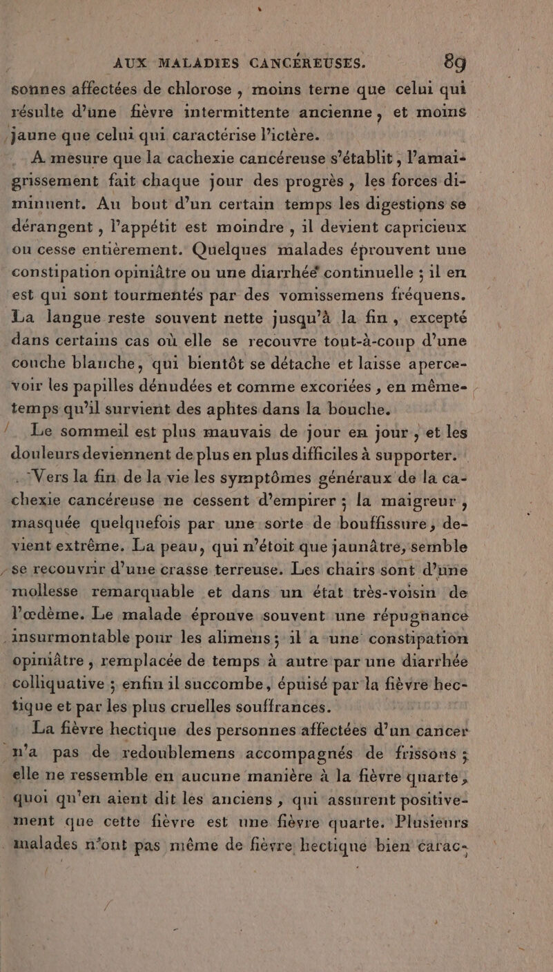 où sonnes affectées de chlorose , moins terne que celui qui résulte d’une fièvre intermittente ancienne, et moins jaune que celui qui caractérise l’ictère. À. mesure que la cachexie cancéreuse s'établit, Pavats grissement fait chaque jour des progrès , les férée di- minunent. Au bout d’un certain temps les digestions se dérangent , l'appétit est moindre , 1l devient capricieux ou cesse entièrement. Quelques malades éprouvent une constipation opiniâtre ou une diarrhéé continuelle ; il en est qui sont tourimentés par des vomissemens fréquens. La langue reste souvent nette jusqu’à la fin, excepté dans certains cas où elle se recouvre tout-à-conp d’une couche blanche, qui bientôt se détache et laisse aperce- voir les papilles dénudées et comme excoriées , en même- temps qu’il survient des aphtes dans la bouche. Le sommeil est plus mauvais de jour en jour , et les douleurs deviennent de plus en plus difficiles à supporter. ‘Vers la fin de la vie les symptômes généraux de la ca- chexie cancéreuse ne cessent d’empirer ; la maigreur , masquée quelquefois par une sorte de bouffissure ; de- vient extrême. La peau, qui n’étoit que jaunâtre, semble / mollesse remarquable et dans un état très-voisin de l’œdème. Le malade éprouve souvent une répusnance opiniâtre , remplacée de temps à autre par une diarrhée tique et par les plus cruelles souffrances. La fièvre hectique des personnes affectées d'o cancer elle ne ressemble en aucune manière à la fièvre quarte, ment que cette fièvre est une fièvre quarte. Plusieurs
