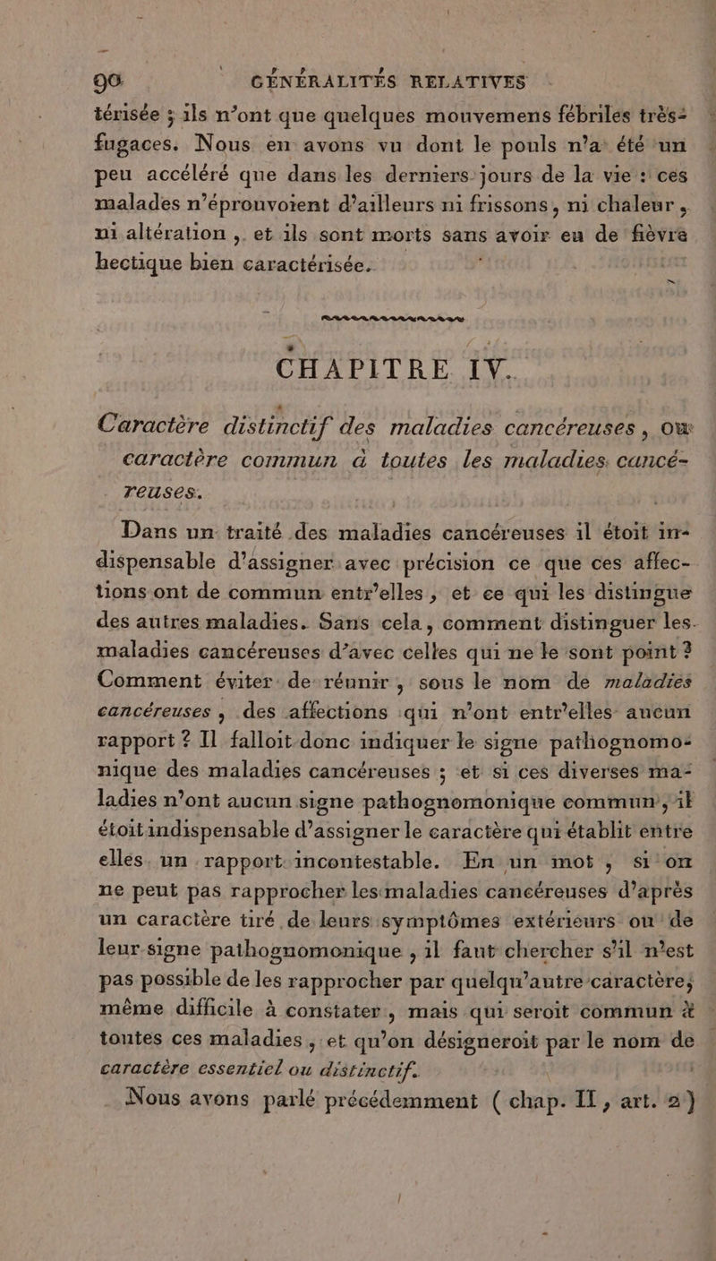 térisée ; 1ls n’ont que quelques mouvemens fébrilés très: fugaces. Nous en avons vu dont le pouls n’a: été un peu accéléré que dans les derniers jours de la vie : ces malades n’éprouvoient d’ailleurs ni frissons, ni chaleur. ni altération ,. et 1ls sont morts sans avoir eu de fièvre bectique bien caractérisée. CHAPITRE IV. Caractère distinctif des maladies cancéreuses , ow caractère commun à toutes les maladies: cancé- reuses. Dans un traité des maladies cancéreuses il étoit in- dispensable d’assigner avec précision ce que ces affec- tions ont de commun entrelles, et ee qui les distingue des autres maladies. Sans cela, comment distinguer les. maladies cancéreuses d’avec celles qui ne ke sont point ? Comment éviter de réunir , sous le nom de maladies cancéreuses , des affections qui n’ont entr’elles aucun rapport ? Il falloit donc indiquer le signe pathognomo: nique des maladies cancéreuses ; et si ces diverses ma- ladies n’ont aucun signe pathognomonique commun ;it étoitindispensable d’assigner le caractère qui établit entre ellés. un rapport: incontestable. En un mot , sion ne peut pas rapprocher lesimaladies cancéreuses d’après un caracière tiré de leurs symptômes extérieurs on de leur signe pathognomonique , 1l faut chercher sl n’est pas possible de les rapprocher par quelqu’autre caractère; même difficile à constater, mais qui seroit commun &amp; toutes ces maladies , et qu’on désigneroit par le nom de caractère essentiel ou distinctif. Nous avons parlé précédemment ( chap. IT, art. 2)