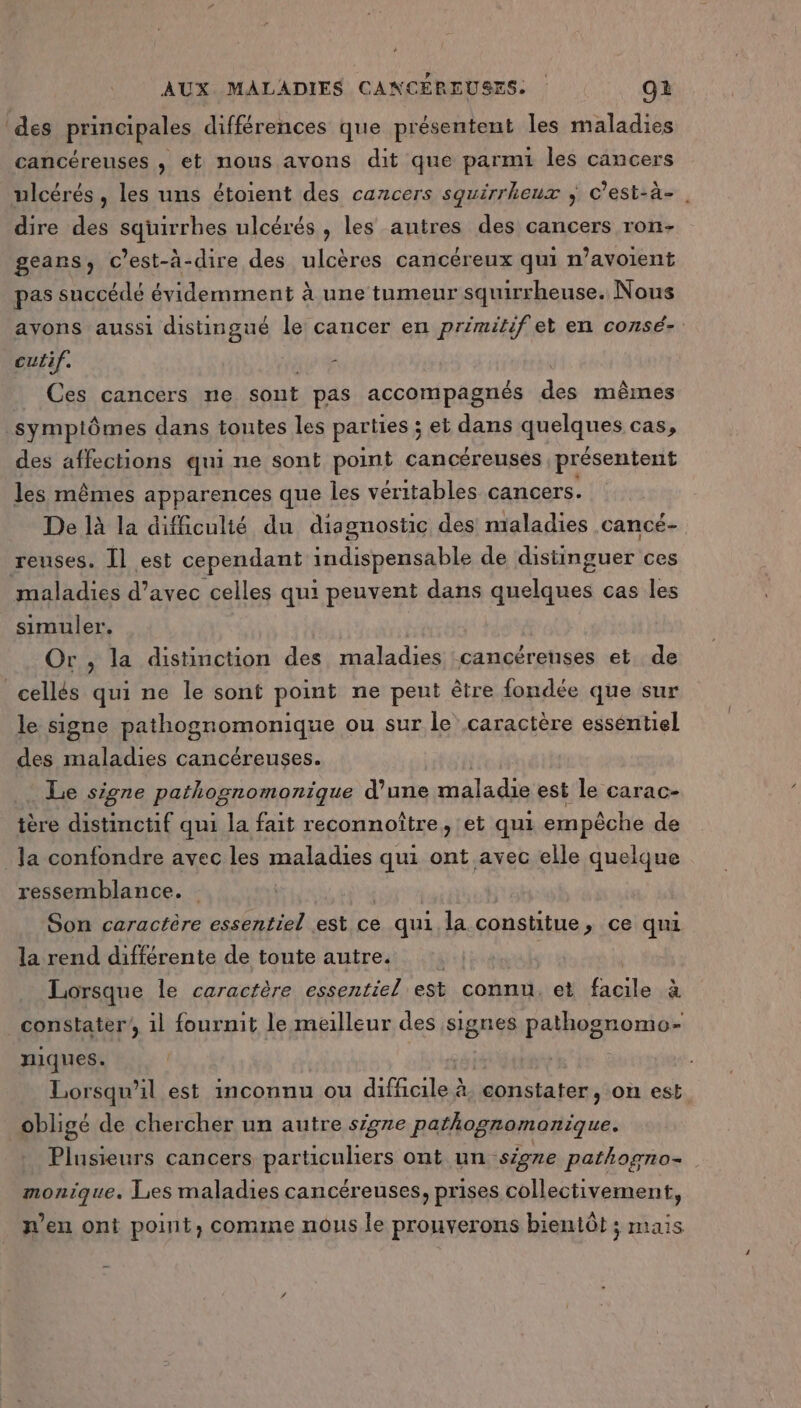 des principales différences que présentent les maladies cancéreuses , et nous avons dit que parmi les cancers ulcérés, les uns étoient des cancers squirrheux ; c’est-à- dire des squirrhes ulcérés , les autres des cancers ron- geans, C'est-à-dire des ulcères cancéreux qui n’avoient pas succédé évidemment à une tumeur squirrheuse. Nous ayons aussi distingué le cancer en primitif et en consé- culif. ; Ces cancers ne sont pas accompagnés de mêmes symplômes dans toutes les parties ; et dans quelques cas, des affections qui ne sont point cancéreuses présentent les mêmes apparences que les véritables cancers. De là la difficulié du diagnostic des maladies cancé- reuses. Îl est cependant indispensable de distinguer ces maladies d’avec celles qui peuvent dans quelques cas les simuler. Or , la distinction des maladies cancéreuses et, de cellés qui ne le sont point ne peut être fondée que sur le signe Rethogpomonique ou sur le caractère esséntiel des maladies cancéreuses. Le signe pathognomonique d’une maladie est le carac- tère distinctif qui la fait reconnoître, et qui empêche de Ja confondre avec les maladies qui ont avec elle quelque ressemblance. bit avr Son caractère essentiel est ce qui la constitue, ce qui la rend différente de tonte autre. Lorsque le caractère essentiel est connt, et PEN à constater il fournit le meilleur des signes pathognomo- niques. | Lorsqu'il est inconnu ou difficile à, constater, on est obligé de chercher un autre sigre pathognomonique. _ Plusieurs cancers particuliers ont un signe pathogno- monique. Les maladies cancéreuses, prises collectivement, n’en ont point, comme nous le prouverons bientôt ; mais
