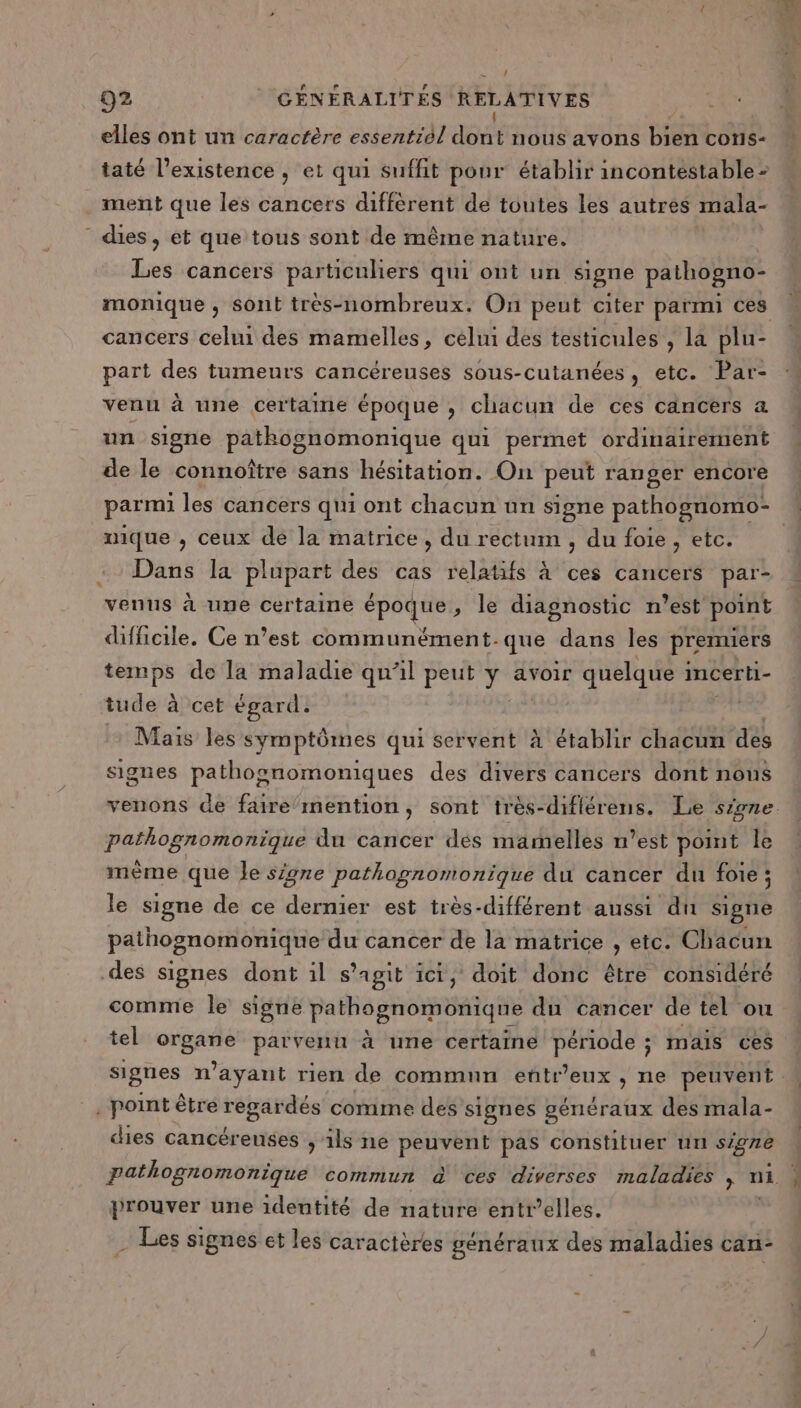 elles ont un caractère essentiél dot nous avons bien cons- taté l’existence , et qui suffit pour établir incontestable - ment que les cancers diffèrent de toutes les autres mala- dies, et que tous sont de même nature. Les cancers particuliers qui ont un signe pathogno- cancers celui des mamelles, celui des testicules , la plu- part des tumeurs cancéreuses sous-cutanées, etc. Par- venu à une certaine époque , chacun de ces cancers a un signe pathkognomonique qui permet ordinairement de le connoître sans hésitation. On peut ranger encore parmi les cancers qui ont chacun un signe pathognomo- nique , ceux dé la matrice, du rectum , du foie , etc. Dans la plupart des cas relatifs à ces cancers par- venns à une certaine époque ; le diagnostic n’est point difficile. Ce n’est communément.que dans les premiers PAP de la maladie qu’il peut 7 avoir quelque incerti- tude à cet égard. | Mais les symptômes qui servent à établir chacun des signes pathognomoniques des divers cancers dont nous venons de faire‘mention, sont très-diflérens. Le signe pathognomonique du cancer des marmelles n’est pomt le mème que le signe pathognomonique du cancer du foie ; le signe de ce dernier est très-différent aussi du signe pathognomonique du cancer de la matrice , etc. Chacun des signes dont il s’agit ici, doit donc être considéré comme le signe cd cr “or D du cancer de tel ou tel és parvenu à une certaine période ; mais ces signes n ayant rien de commun eñtr'eux &gt; lle peuvent . point être regardés comme des signes généraux des mala- dies cancérenses ; ils ne peuvent pas constituer un signe prouver une identité de nature entr’elles. Les signes et les caractères généraux des maladies can-