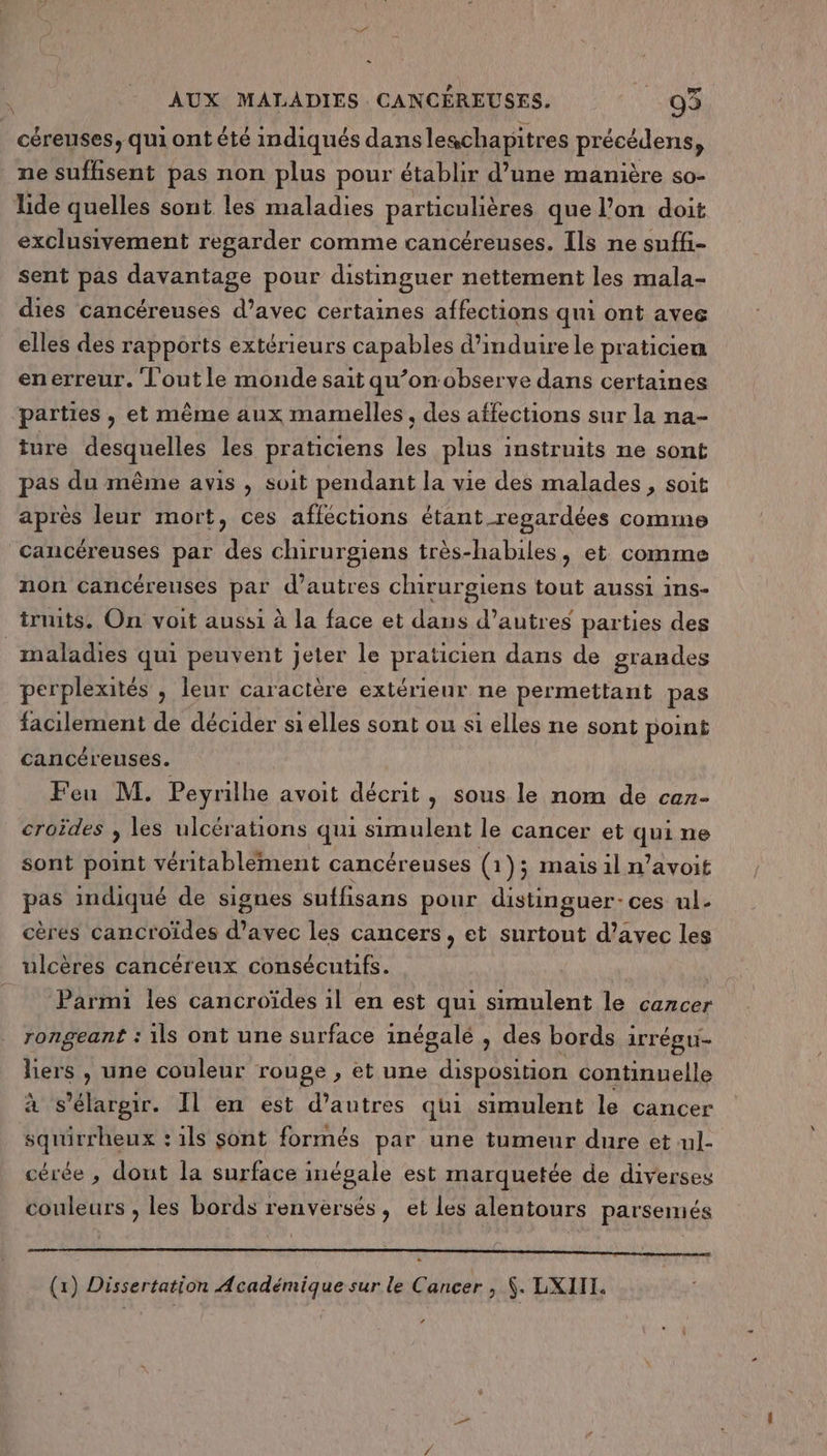 céreuses, qui ont été indiqués dansleschapitres pHéetdenss ne suffisent pas non plus pour établir d’une manière so- lide quelles sont les maladies particulières que l’on doit exclusivement regarder comme cancéreuses. Ils ne suffi- sent pas davantage pour distinguer nettement les mala- dies cancéreuses d’avec certaines affections qui ont avee elles des rapports extérieurs capables d’induire le praticien enerreur. Tout le monde sait qu’on observe dans certaines parties , et même aux mamelles. des affections sur la na- ture desquelles les praticiens les plus instruits ne sont pas du même avis , soit pendant la vie des malades, soit après leur mort, ces affections étant regardées comme cancéreuses par des chirurgiens très-habiles, et comme non cancéreuses par d’autres chirurgiens tout aussi ins- truits. On voit aussi à la face et dans d’autres parties des _ maladies qui peuvent jeter le praticien dans de grandes perplexités , leur caractère extérieur ne permettant pas facilement de décider si elles sont ou si elles ne sont point cancéreuses. Feu M. Peyrilhe avoit décrit, sous le nom de cen- croides , les ulcérations qui simulent le cancer et qui ne sont point véritablement cancéreuses G 1); mais il n’avoit pas indiqué de signes suffisans pour distinguer- ces ul- cères cancroïdes d'avec les cancers, et surtout d'avec les ulcères cancéreux consécutifs. Parmi les cancroïdes il en est qui simulent le cancer rongeant : ils ont une surface inégale , des bords irrégu- liers , une couleur rouge , et une disposition continuelle à s’'élargir. Il en est d’autres qui simulent le cancer squirrheux : ils sont formés par une tumeur dure et ul- cérée , dout la surface inégale est marquetée de diverses couleurs , les bords renversés, et les alentours parsemés LG 2 ? Ne 4 SO RE ER EE RP MAR OR REMOTE
