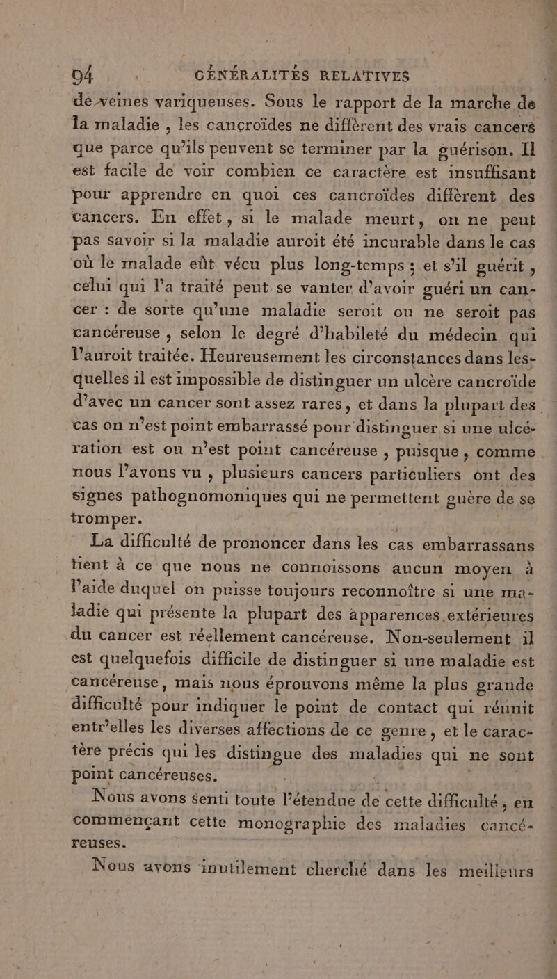 de veines variqueuses. Sous le rapport de la marche dé la maladie , les cancroïdes ne diffèrent des vrais cancers que parce qu’ils peuvent se terminer par la guérison. Il est facile de voir combien ce caractère est insuffisant pour apprendre en quoi ces cancroïdes different des cancers. En effet, si le malade meurt, on ne peut sé savoir si la maladie auroit été incurable dans le cas où le malade eût vécu plus long-temps ; et s'il guérit, celui qui l’a traité peut se vanter d’avoir guéri un Can- cer : de sorte qu’une maladie seroit ou ne seroit pas cancéreuse , selon le degré d’habileté du médecin qui l’auroit traitée. Heureusement les circonstances dans les- quelles 1l est impossible de distinguer un ulcère cancroïde cas on n’est PÈRE embar ‘rassé PO distinguer s si une ulcé- ration est ou n’est point cancéreuse ; puisque , comme nous l’avons vu , plusieurs cancers particuliers ont des signes pathognomoniques qui ne permettent guère de se tromper. La difficulté de prononcer dans les cas embarrassans tient à ce que nous ne connoissons aucun moyen à laide duquel on puisse toujours reconnoître si une ma- ladie qui présente la plupart des apparences, extérieures du cancer est réellement cancéreuse. N on-seulement il est quelquefois difficile de Rsn AE si une maladie est cancéreuse, mais nous éprouvons même la plus grande difficulté pour indiquer le point de contact qui réunit entr’elles les diverses affections de ce genre, et le carac- tère précis qui les distingue des maladies qui ne sont point cancéreuses. Nous avons senti toute l'étendue de cette difficulté . ;en commençant cette monographie des maladies cancé- reuses. F2 4 = À à 31 Nous avons inutilement cherché dans les meilleurs RE D