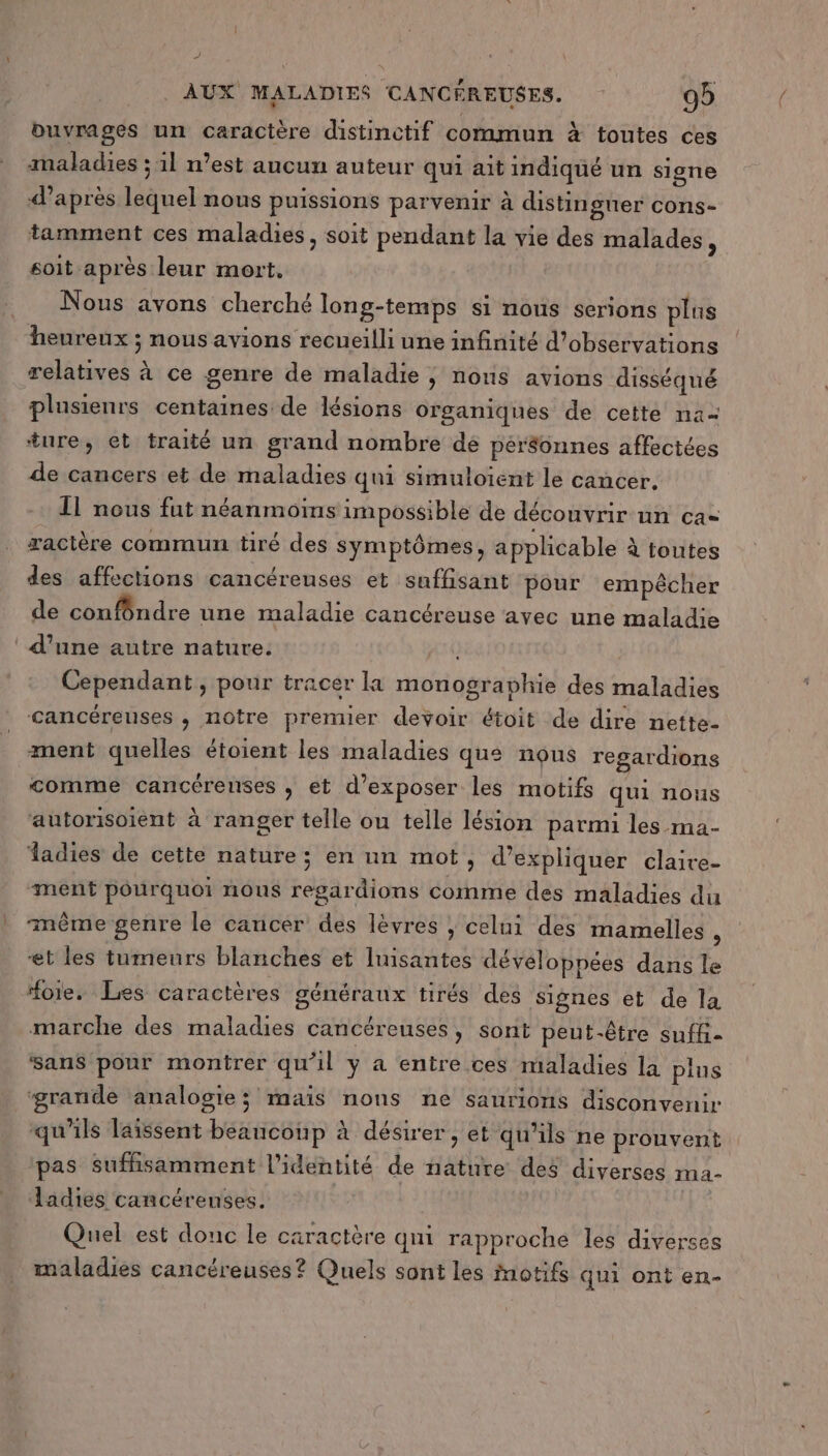 L AUX MALADIES CANCÉREUSES. 99 buvrages un caractère distinctif commun à toutes ces maladies ; 1l n’est aucun auteur qui ait indiqué un signe après lequel nous puissions parvenir à distingner cons- tamment ces maladies, soit pendant la vie des malades , soit après leur mort, Nous avons cherché long-temps si nous serions plus heureux ; nous avions recueilli une infinité d'observations relatives à ce genre de maladie ; nous avions disséqué plusienrs centaines de lésions organiques de cette na= ture, et traité un grand nombre dé per$onnes affectées de cancers et de maladies qui simuloient le cancer. Il nous fut néanmoins impossible de découvrir un ca ractère commun tiré des symptômes, applicable à toutes des affections cancéreuses et suffisant pour empêcher de confôndre une maladie cancéreuse avec une maladie ‘ d’une autre nature. Fun Cependant, pour tracer la monographie des maladies cancéreuses , notre prenuer devoir étoit de dire nette- ment quelles étoient les maladies que nous regardions comme cancérenses , et d'exposer les motifs qui nous autorisoient à ranger telle ou telle lésion parmi les ma- adies de cette nature; en un mot, d’expliquer claire- ment pourquoi nous regardions comme des maladies du même genre le cancer des lèvres ; celui des mamelles \ et les tumeurs blanches et Iuisantes développées dans le “oie. Les caractères généraux tirés des Signes et de la marche des maladies cancéreuses, sont peut-être suffi- sans pour montrer qu'il y a entre ces maladies la plns ‘grande analogie; maïs nons ne saurions disconvenir qu'ils laissent beaucoup à désirer, et qu'ils ne prouvent pas suffisamment l'identité de nature des diverses ma- Jadies cancéreuses. Quel est donc le caractère qui rapproche les diverses maladies cancéreuses? Quels sont les motifs qui ont en-
