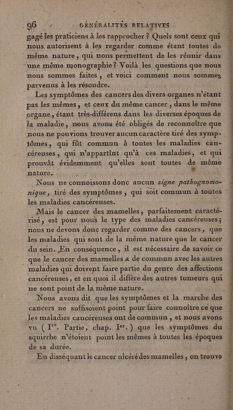gagé les praticiens à les rapprocher ? Gouts sont ceux qui nous autorisent à les regarder comme étant toutes de même nature, qui nous permettent de les réumir dans “une même monographie? Voilà les questions que nous nous sommes faites , et voici comment nous sommes parvenus à les résoudre. % Les SyaRtOpes des cancers des divers organes n'étant pas les mêmes, et ceux du même cancer , dans le même organe, étant très-différens dans les diverses époques de la maladie, nous avons été obligés de reconnoître que nous ne pouvions trouver aucun caractère tiré des symp- tômes, qui fût commun à toutes les maladies can- céreuses, qui n’appartint qu'à ces maladies, et qui prouvât évidemment qu’elles sont toutes de même nature. oi Nous ne connoissons donc aucun signe pathognomo- nique , tiré des symptômes, qui soit commun à toutes les maladies cancéreuses. ne Mais le cancer des mamelles, parfaitement caracté- risé, est pour nous le type des maladies cancéreuses; nous ne devons donc regarder comme des cancers, que les maladies qui sont de la mème nature que le cancer que le cancer des mamelles a de commun avec les autres maladies qui doivent faire partie du genre des affections cancéreuses, et en quoi 1l diffère des autres tumeurs qui ne sont point de la même nature. cancers ne suffisoient point pour faire connoître ce que les maladies cancéreuses ont de commun , et nous avons squirrhe n’étoient point les mêmes à toutes les Pr de sa durée. En disséquant le cancer ulcéré des mamelles , on trouve SORTE RE PES RES PORT En ne” si “4 ess t-à un hp Se ur + dont er ot eÉ rnÈs à,