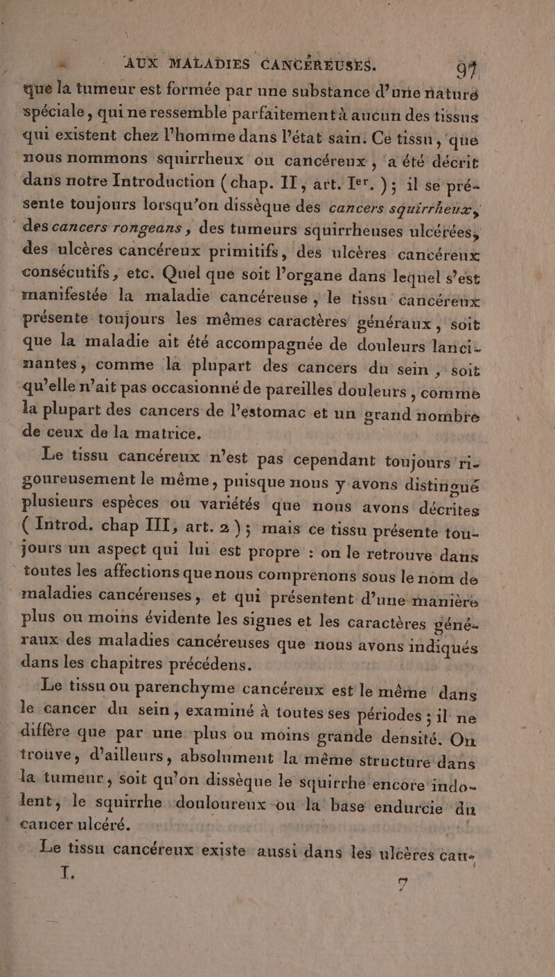 que là tumeur est formée par une substance d’une natnré spéciale, qui ne ressemble parfaitement aucun des tissus qui existent chez l’homme dans l’état sain. Cé tissu, ‘qué nous nommons squirrheux où cancérenx , ‘a été décrit dans notre Introduction (chap. IT; art. Ier. ); il se pré sente toujours lorsqu’on dissèque des cancers sguirrhenx, des cancers rongeans , des tumeurs squirrheuses ulcéréess des ulcères cancéreux primitifs, des ulcères cancérenx consécutifs, etc. Quel que soit l’organe dans lequel s’est manifestée la maladie cancérense , le tissu’ cancérenx présente toujours les mêmes caractères’ généraux , Soit que la maladie ait été accompagnée de douleurs lanci nantes, comme la plupart des cancers du sein ; soit qu’elle n’ait pas occasionné de pareilles douleurs , Come la plupart des cancers de l'estomac et un grand nombre de ceux de la matrice. Le tissu cancéreux n’est pas cependant toujours ri- goureusement le même, pnisque nous y avons distinoué plusieurs espèces ou variétés que nous avons décrites ( Introd. chap IIT, art. 2 \; mais ce tissu présente tou- jours un aspect qui lui est propre : on le retrouve dans toutes les affections que nous comprenons sous le nom de maladies cancérenses, et qui présentent d’une manière plus ou moins évidente les signes et les caractères géné raux des maladies cancéreuses que nous avons indiqués dans les chapitres précédens. | Le tissu ou parenchyme cancérenx est le même dans le cancer du sein, examiné à toutes ses périodes ; il ne diffère que par une plus où moins grande densité. On trouve, d’ailleurs, absolument la même structure dans la tumenr, soit qu’on dissèque le squirrhé encore indo- lent, le squirrhe douloureux -on la base endurcie di cancer ulcéré. | | Le tissu cancéreux existe aussi dans les uléères carre 1Ÿ : ñ d