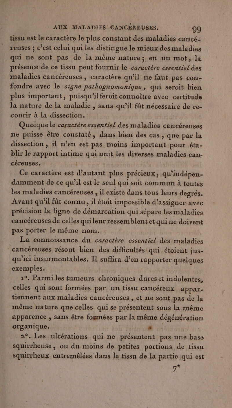 tissu est le caractère le plus constant des maladies cancé- reuses ; c’est celui qui les distingue le mieux des maladies qui ne sont pas de la même nature; en un mot, la présence de ce tissu peut fournir le caractère essentiel des maladies cancéreuses , caractère qu’il ne faut pas con- fondre avec le signe pathognomonique, qui seroit bien plus important, puisqu'il feroit connoître avec certitude la nature de la maladie , sans qu’il fût nécessaire de re- courir à la dissection. | Quoique le caractèreessentiel des maladies cancérenses ne puisse être constaté, dans bien des cas, que par la dissection , il n’en est pas moins important pour éta- blir le rapport intime qui unit les diverses maladies can- céreuses. Ce caractère est RaeLL plus précieux ; qu indépen- damment de ce qu’il est Le seul qui soit commun à toutes les maladies cancéreuses , 1l existe dans tous leurs degrés. Avant qu'il fût connu, il étoit impossible d’assigner avec précision la ligne de démarcation qui sépare les maladies cancéreuses de celles qui leur ressemblent et quine doivent pas porter le même nom. La connoissance du caractère essentiel des maladies cancéreuses résout bien des difficultés qui étoient jus- qu'ici insurmontables. Il suffira d’en rapporter quelques exemples. À 1°. Parmi les tumeurs chroniques dures et iHdoloriten, celles qui sont formées par un tissu cancéreux appar- tiennent aux maladies cancéreuses , et ne sont pas de la même nature que celles qui se HESSeF TER sous la même apparence , sans être fogmées par la même dégénération organique. s ï 2°, Les ulcérations qui ne présentent pas une base squirrheuse , ou du moins de petites portions de tissu squirrheux entremêlées dans le tissu de la partie qui est 7*