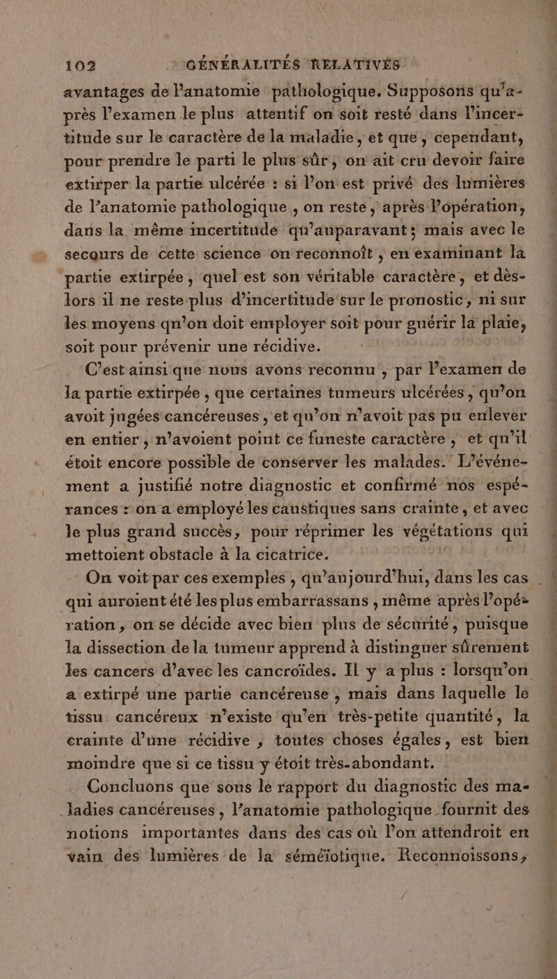avantages de anatomie pathologique. Supposons qu’- près l’examen le plus attentif on soit resté dans l’incer- titude sur le caractère de la maladie, et que, cependant, pour prendre le parti le plus sûr, on ait cru devoir faire extirper la partie ulcérée : s1 Pon est L'n des lumières de l’anatomie pathologique, on reste ) après Popération, dans la même incertitude qu'auparavant; maïs avec le secaurs de cette science on feconnoît , en examinant la partie extirpée , quel est son véritable caractère, et dès- lors 1l ne Dhs d’incertitude'sur le prorrostié , nisur les moyens der on doit employer soit pour guérir læ PE soit pour prévenir une récidive. C’est ainsi que nous avons reconnu , par l’examenr de la partie extirpée , que certaines tumeurs ulcérées, qu’on avoit jugées cancéreuses , et qu’on m’avoit pas pu enlever en entier, n’avoient point ce funeste caractère , et qu'il étoit encore possible de conserver les malades.’ L'événe- ment a justifié notre diagnostic et confirmé n6s espé- rances : on 4 a x les A a sans crainte, et avec le plus grand succès, pour réprimer les végétations qui mettoient obstacle à la cicatrice. On voit par ces exemples , qu'aujourd'hui, dans les cas . qui auroient été les plus embarrassans , même après l’opé ration, on se décide avec bien plus de sécurité, puisque la dissection de la tumeur apprend à distinguer sûrement les cancers d’avec les cancroïdes. Il y a plus : lorsqu'on a extirpé üne partie cancéreuse , mais dans laquelle le tissu cancéreux n'existe qu'en très-petite quantité, la crainte d’une récidive ; toutes choses égales, est bien moindre que si ce tissu y étoit très-abondant. Concluons que sous le rapport du diagnostic des ma- ladies cancéreuses , l’anatomie pathologique fournit des notions importantes dans des cas où l’on attendroit en vain des lumières de Ia séméïotique. Reconnoissons;