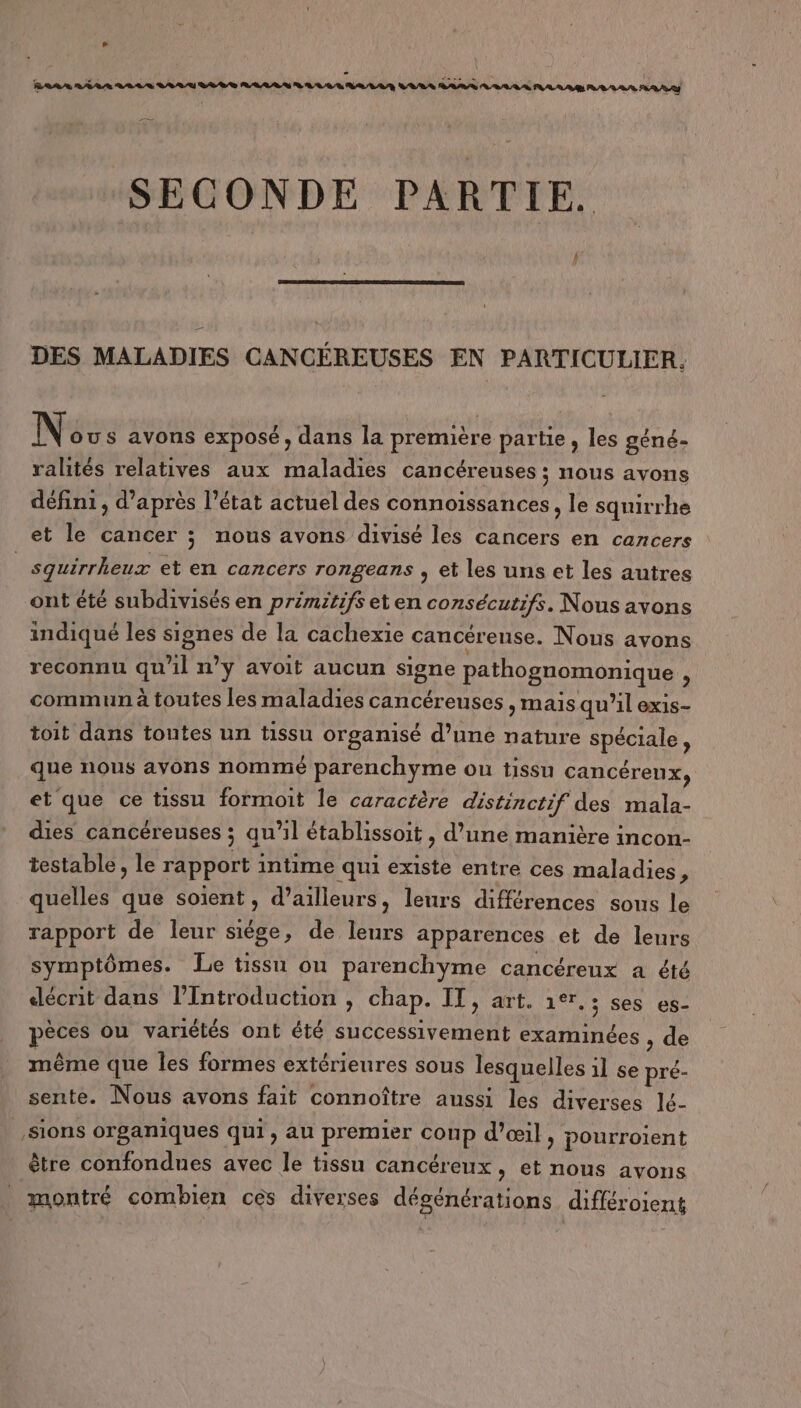 » SECONDE PARTIE. DES MALADIES CANCÉREUSES EN PARTICULIER. Nés s avons exposé, dans la première partie, les géné- ralités relatives aux maladies cancéreuses ; nous avons défini, d’après l’état actuel des connoissances , le squirrhe et le cancer ; nous avons divisé les cancers en cancers | sguirrheux et en cancers rongeans , et les uns et les autres ont été subdivisés en primitifs et en consécutifs. Nous avons indiqué les signes de la cachexie cancérense. Nous avons reconnu qu'il n’y avoit aucun signe pathognomonique , commun à toutes les maladies cancéreuses, mais qu’il exis- toit dans toutes un tissu organisé d’une nature spéciale, que nous avons nommé parenchyme ou tissu cancérenx, et que ce tissu formoit le caractère distinctif des mala- dies cancéreuses ; qu'il établissoit , d’une manière incon- testable, le rapport intime qui existe entre ces maladies ; quelles que soient, d’ailleurs, leurs différences sous le rapport de leur siége, de leurs apparences et de leurs symptômes. Le tissu ou parenchyme cancéreux a été décrit dans l’Introduction , chap. IT, art. 1er. ; ses es- pèces ou variétés ont été successivement examinées , de même que les formes extérieures sous lesquelles 1l se pré- sente. Nous avons fait connoître aussi les diverses lé- ,Sions organiques qui, au premier coup d’oœi}, pourroient être confondues avec le tissu cancéreux, et nous avons montré combien ces diverses dégénérations différoient