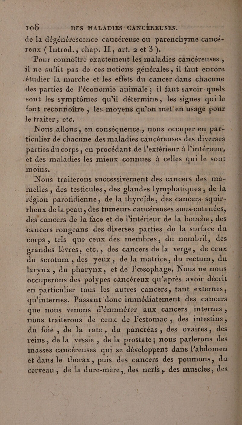 de la dégénérescence cancérense ou parenchyme cancé- renx ( Introd., chap. IT, art. 2et 5). Pour connoître exactement les maladies cancéreuses , il ne suffit pas de ces notions générales, 1l fant encore étudier la marche et les effets du cancer dans chacune des parties de l’économie animale ; il faut savoir -quels sont les symptômes qu'il détermine, les signes qui le font reconnoître , les moyens qu’on met en usage pour le traiter, etc. Nous allons, en conséquence, nous occuper en par- ticulier de chacune des maladies cancéreuses des diverses parties du corps, en procédant de l’extérienr à l’intérieur, et des maladies les mieux connues à celles qui le sont moins. Nous traiterons successivement des cancers des ma- melles , des testicules, des glandes lymphatiques , de la région parotidienne, de la thyroïde, des cancers. squir- rheux de la peau , des tumeurs cancéreuses sous-cutanées, des cancers de la face et de l’intérieur de la bouche, des ‘cancers rongeans des diverses parties de la surface du corps , tels que ceux des membres, du nombril, des grandes lèvres, etc., des cancers de la verge, de ceux du scrotum , des yeux, de la matrice, du rectum, du larynx, du pharynx, et de l’œsophage, Nous ne nous occuperons des polypes cancéreux qu'après avoir décrit en particulier tous les autres cancers, tant externes, qu’internes. Passant donc immédiatement des cancers que nous venons d’énumérer aux cancers internes , nous traiterons de ceux de l'estomac, des intestins, du foie , de la rate, du pancréas , des ovaires, des | reins, de la vessie, de la prostate; nous parlerons des masses cancéreuses qui se développent dans l’abdomen et dans le thorax, puis des cancers des poumons, du cerveau, de la dure-mère, des nerfs, des muscles, des