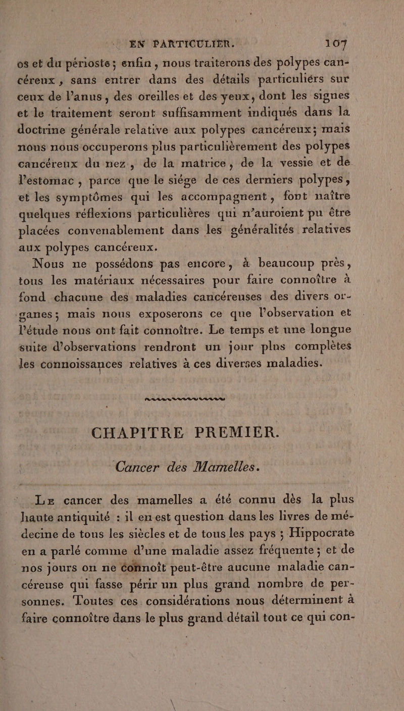os et du périoste; enfin , nous traiterons des polypes can- céreux , sans entrer dans des détails particuliérs sur ceux de l’anus, des oreilles et des yeux, dont les signes et le traitement seront suffisamment indiqués dans la doctrine générale relative aux polypes cancéreux; mais nous nous occuperons plus particulièrement des polypes cancéreux du nez , de la matrice, de la vessie et de l'estomac , parce que le siége de ces derniers polypes, et les symptômes qui les accompagnent, font naître quelques réflexions particulières qui n’auroient pu être placées convenablement dans les généralités relatives aux polypes cancérenx. Nous ne possédons pas encore, à beaucoup près, tous les matériaux nécessaires pour faire connoître à fond chacune des maladies cancéreuses des divers or- ganes; mais nous exposerons ce que l'observation et l'étude nons ont fait connoître. Le temps et une longue suite d'observations rendront un jour plus complètes les connoissances relatives à ces diverses maladies. CHAPITRE PREMIER. Cancer des Marnelles. Le cancer des mamelles a été connu dès la plus haute antiquité : il en est question dans les livres de mé- decine de tous les siècles et de tous les pays ; Hippocrate en a parlé comme d’une maladie assez fréquente ; et de nos jours on ne Cohnoît peut-être aucune maladie can- céreuse qui fasse périr un plus grand nombre de per- sonnes. Toutes ces. considérations nous déterminent à faire connoître dans le plus grand détail tout ce qui con-