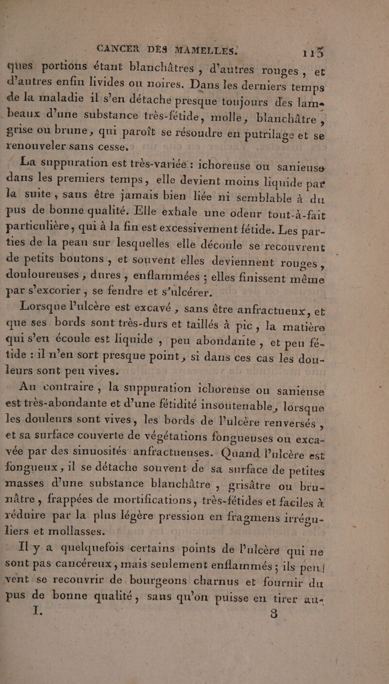 ques portions étant blanchâtres » d'autres ronges, et d’autres enfin livides ou noires, Dans les derniers temps cle la maladie il s’en détache presque toujours des lame beaux d’une substance très-fétide, molle, blanchâtre , grise ou brune, qui paroît se résoudre en putrilage et se renouveler sans cesse, * La suppuration est très-variéé : ichoreuse ou sanieuse dans les premiers temps, elle devient moins liquide par la suite, sans être jamais bien liée ni semblable à du pus de bonne qualité. Elle exhale une odeur tout-à-fait particulière, qui à la fin est excessivement fétide. Les paï- ties de la peau sur lesquelles elle découle se recouvrent de petits boutons, et souvent elles deviennent rouges , douloureuses , dures , enflammées ; elles finissent même par s’excorier ; se fendre et s’ulcérer. Lorsque l’ulcère est excavé , sans être anfractuenx, et que ses bords sont très-durs et taillés À pic , la matière qui s’en écoule est liquide | peu abondante &gt; et peu fé- tide : 11 n’en sort presque point, si dans ces cas les dou- leurs sont peu vives. Au contraire, la snppuration ichorense ou sanieuse est très-abondante et d’une fétidité insotitenable, lorsque les douleurs sont vives, les bords de l’ulcère renversés À et sa surface couverte de végétations fongueuses OU exca- vée par des sinuosités anfractueuses. Quand l’ulcère est fongueux , il se détache souvent de sa surface de petites masses d’une substance blanchâtre , grisâtre ou bru- nâtre , frappées de mortifications, très-fétides et faciles à réduire par la plus légère pression en frasmens irrég u = liers et mollasses. Il y à quelquefois certains points de l’ulcère qui ne sont pas cancéreux , mais seulement enflarnmés ; ils pen; vent se recouvrir de bourgeons charnus et fournir du pus de bonne qualité, sans qu’on puisse en tirer au- FE. | 9