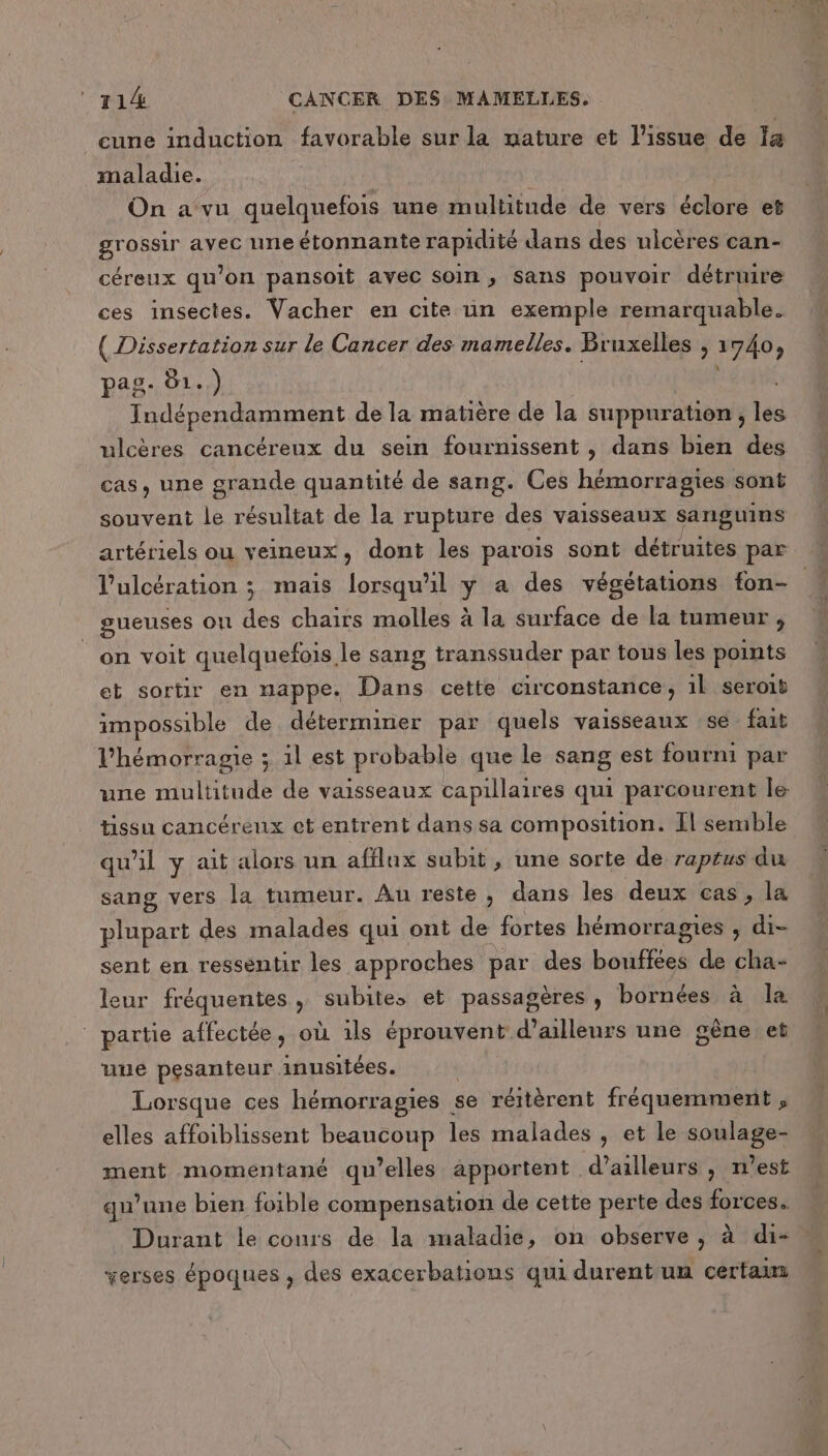 cune induction favorable sur la mature et l'issue de Ia maladie. On a vu quelquefois une multitude de vers éclore et gr ossir avec uneétonnante rapidité dans des ulcères can- céreux qu ’on pansoit avec soin » Sans pouvoir détruire ces insectes. Vacher en cite un exemple remarquable. ( Dissertation sur le Cancer des mamelles. Bruxelles , 1740, pag. 01.) Indépendamment de la matière de la suppuration , les ulcères cancéreux du sein fournissent , dans bien des cas, une grande quantité de sang. Ces hémorragies sont souvent le résultat de la rupture des vaisseaux sanguins artériels ou veineux, dont les paroïs sont détruites par gueuses on des chairs molles à la surface de la tumeur, on voit quelquefois le sang transsuder par tous les points et sortir en nappe. Dans cette circonstance, 1l seroib impossible de déterminer par quels vaisseaux se fait l’hémorragie ; il est probable que le sang est fourni par une multitude de vaisseaux capillaires qui parcourent le tissu cancéreux et entrent dans sa composition. [l semble qu'il y ait alors un afflux subit, une sorte de raptus du sang vers la tumeur. Au reste , dans les deux cas, la plupart des malades qui ont de fortes hémorragies , di- sent en ressentir les approches par des bouffées de cha- leur fréquentes, subites et passagères, bornées à la ” partie affectée, où ils éprouvent d’ailleurs une gêne et uue pesanteur. inusitées. Lorsque ces hémorragies | se réitèrent fréquemment , elles affoiblissent beaucoup les malades , et le soulage- ment momentané qu’elles apportent d’ailleurs, n’est qu’une bien foible compensation de cette perte des forces. Durant le cours de la maladie, on observe ; à di- verses époques , des exacerbations qui durent un certau