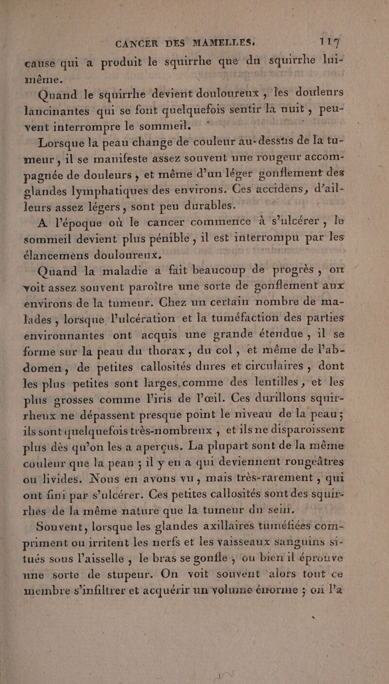 cause qui a produit le squirrhe que dun squirrhe lni- même. | Quand le squirrhe devient douloureux ; les douleurs lancinantes qui se font quelquefois sentir nuit, peu- vent interrompre le sommetl. ; Lorsque la peau change de couleur au-desstis de la tu- meur ;, il se manifeste assez souvent une rougeur accom- pagnée de douleurs , et même d’un léger gonflement des glandes lymphatiques des environs. Cesie accidens, d’ail- leurs assez légers, sont peu durables. A l’époque où le cancer commence à s’ulcérer , le sommeil devient plus pénible , il est interrompu par les élancemens douloureux, | Quand la maladie a fait beaucoup de progrés , OT voit assez souvent paroître une sorte de gonflement aux environs de la tumeur. Chez un certain nombre de ma- lades , lorsque l’ulcération et la tuméfaction des parties environnantes ont acquis une grande étendue , 1l se forme sur la peau du thorax, du col, et même de lPab- domen, de petites callosités dures et circulaires , dont les plus petites sont larges.comme des lentilles, et les plus grosses comme l'iris de l’œil. Ces durillons squir- HE ne dépassent presque point le niveau de la peau ; ils sont Nr très-nombrenx , et ils ne disparoïssent plus dès qu’on les à aperçus. La plupart sont de la même couleur que la peau ;ilyena qui deviennent rongetres où livides. Nous ei AVONS VU, MAIS très-rarement &gt; Qui ont fini par s’ulcérer. Ces petites callosités sont des squir- rhes de la même nature que la tumeur dn sell. Souvent, lorsque les glandes axillaires tuméfiées com- piment ou irritent les nerfs et les vaisseaux sañguins si- tués sous l’aisselle , le bras se gonfle ; ou bien il éprouve nne sorte de stupeur. On voit sonvent ‘alors tout ce membre s’infiltrer et acquérir un volume énorme ; où l’a
