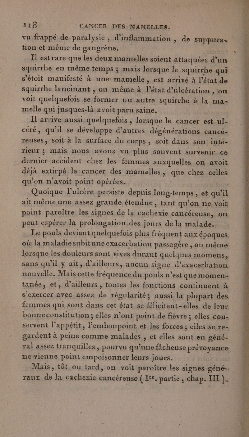 vu frappé de paralysie, d’inflammation , de suppuüra tion et même de gangrène. ; IL estrare que les deux mamelles soient attaquées d’un squirrhe en même temps ; mais lorsque le squirrhe qui s'étoit manifesté à une: mamelle, est arrivé à l’état de squirrhe lancinant , où même à l’état d’ulcération &gt; ON voit quelquefois se former un autre squirrhe à la ma- melle qui jusques-là avoit paru saine. Il arrive aussi quelquefois , lorsque le cancer est ul- céré, qu'il se développe d’autres dégénérations cancé- reuses, soit à la surface du corps, soit dans son inté- rieur ; mais nous avons vu plus souvent survenir ce dernier accident chez les femmes auxquelles on avoit déjà extirpé le cancer des mamelles, que chez celles qu’on n’avoit point opérées. Quoique l’ulcère persiste depuis long-temps, et qu’il ait même une assez grande étendue, tant qu’on ne voit point paroître les signes de la cachexie cancéreuse, on . peut espérer la prolongation des jours de la malade. Le pouls devientquelquefois plus fréquent aux époques où la maladiesubitune exacerbation passagère , on même lorsque les douleurs sont vives durant quelques momens, sans qu'il y ait, d’ailleurs, ancun signe d’exacerbation nouvelle. Mais cette fréquence du ponls n’est que momen- tanée, et, d’ailleurs, toutes les fonctions continuent à s'exercer avec assez de régularité; aussi la plupart des femmes qui sont dans cet état se félicitent-elles de leur bonneconstitution; elles n’ont point de fièvre ; elles con- servent l'appétit, l’embonpoint et les forces ; elles se re- gardent à peine comme malades , et elles sont en géné- ral assez tranquilles, pourvu qu’une ficheuse prévoyance ne vienne point empoisonner lenrs jours. Mais, tôt, on tard, on voit paroître les signes géné. raux de la cachexie cancéreuse ( Ie, partie, chap. II ). |