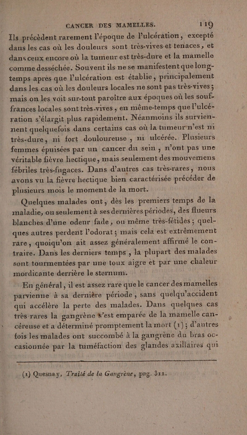 Ils précèdent rarement l’époque de l’ulcération, excepté dans les cas où les douleurs sont très-vives-et tenaces, et dans ceux encore où la tumeur est très-dure et la mamelle comme desséchée. Souvent ils ne se manifestent que long- temps après que l’ulcération est établie, principalement dans les cas où les douleurs locales ne sont pas très-vives ; mais on les voit sur-tout paroître aux époques où les souf- frances locales sont très-vives ; en même-temps que l’ulcé- ration s’élargit plus rapidement. Néanmoins ils survien- nent quelquefois dans certains cas où la tumeur‘n’est n1 très-dure, ni fort douloureuse , ni ulcérée. Plusieurs femmes épuisées par un cancer du sem ; n’ont pas une véritable fièvre hectique, mais seulement des mouvemens fébriles très-fngaces. Dans d’autres cas très-rares, nous avons vu la fièvre hectique bien caractérisée précéder de plusieurs mois le moment de la mort. Quelques malades ont, dès les premiers temps de la maladie, ou seulement à ses dernières périodes, des flueurs blanches d’une odeur fade, ou même très-fétides ; quel- ques autres perdent l’odorat ; mais cela est extrêmement rare, quoiqu’on ait assez généralement affirmé le con- traire. Dans les derniers temps , la plupart des malades sont tourmentées par une toux aigre et par une chaleur mordicante derrière le sternum. En général , il est assez rare que le cancer des mamelles parvienne à sa dernière période, sans quelqu’accident qui accélère la perte des malades. Dans quelques cas très rares la gangrène #’est emparée de la mamelle can- céreuse et a déterminé promptement la mort (1); d’autres fois les malades ont succombé à la gangrène du bras oc- casionnée par la tuméfaction des glandes axillaires qui (1) Quesnay, Traité de la Gangrène, pag. 812.