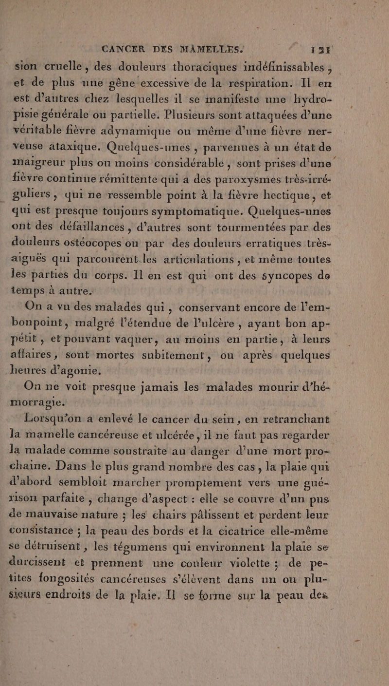 sion cruelle, des douleurs thoraciques indéfinissables , et de plus une gêne excessive de la respiration. Il en est d’autres chez lesquelles il se manifeste une hydro- pisie générale ou partielle. Plusieurs sont attaquées d’une véritable fièvre adynamique ou même d'une fièvre ner- veuse ataxique. Quelques- -unes , parvenues à un état de imaïgreur plus on moins considérable ; sont à ie d’une’ fièvre continue rémittente qui a des paroxysmes tr ès-1rré- guliers, qui ne ressemble point à la fièvre hectique , et qui est presque toujours symptomatique. Quelques-unes ont des défaillances , d’autres sont tourmentées par des douleurs ostéocopes ou par des douleurs erratiques très- aiguës qui parcourent. les articulations , et même toutes les DATES du corps. Il en est qui ont des syncopes de temps à autre. On a vu des malades qui, conservant encore de Hero bonpoint, malgré l'étendue de l’ulcère , ayant bon ap- pétit, et pouvant vaquer, au moins en partie, à leurs affaires, sont mortes subitement &gt; ou après quelques heures d’agonie, On ne voit presque jamais les malades mourir d’hé- morragie. Lorsqu'on à enlevé le cancer du sein, en retranchant la mameïle cancéreuse et ulcérée , il ne faut pas regarder la malade comme soustraite au danger d’une mort pro- chaine. Dans le plus grand nombre des cas, la plaie qui d’abord sembloit marcher promptement vers une gué- x1s0n parfaite ; change d'aspect : elle se couvre d’un pus de mauvaise nature ; les chairs pâlissent et perdent leur consistance ; la pont des bords et la cicatrice elle-même se détruisent , les tégumens qui environnent la plaie se durcissent et prennent une couleur violette ; de pe- ttes fongosités cancéreuses s'élèvent dans un ou plu- sieurs endroits de la plaie. Il se forme sur la peau des