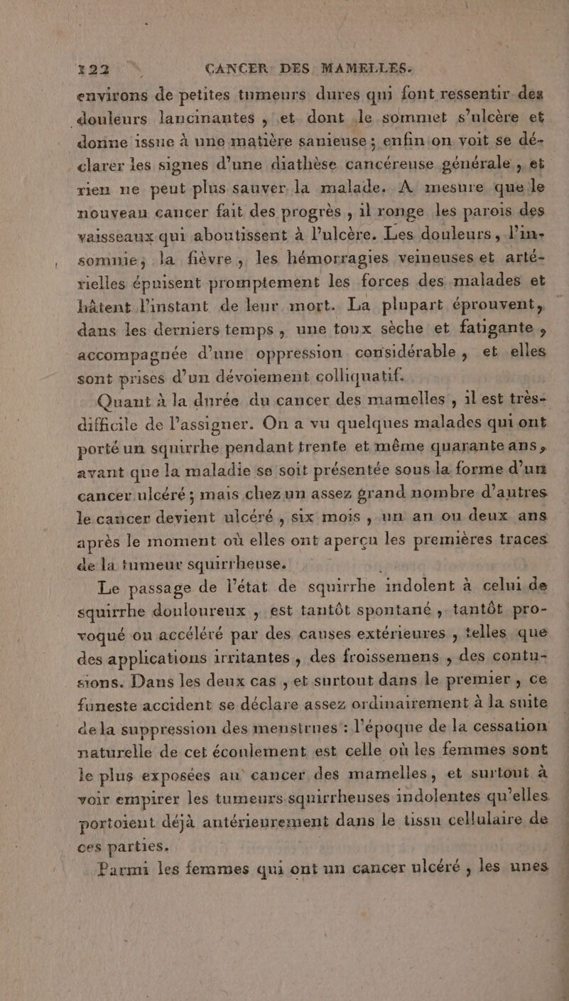 environs de petites tnmeurs dures qmi font ressentir. des douleurs lancinantes , et. dont .le sommet s’ulcère et donne issue à une matière sanieuse ; enfin on voit se dé- _clarer les signes d’une diathèse cancéreuse générale ,, et rien ne peut plus sauver, la malade. À mesure que le nouveau cancer fait des progrér ) il ronge les parois des vaisseaux qui aboutissent à Pulcère. Les douleurs, l'in. somnie; la fièvre, les hémorragies veineuses et arté- rielles épnisent promptement les forces des malades et hâtent l'instant de leur. mort. La plupart éprouvent, dans les derniers temps, une toux sèche et fatigante, accompagnée d’une oppression considérable, et elles sont prises d’un dévoiement colliquatif. Quant à la durée du cancer des mamelles , 1lest très- difficile de Passigner. On a vu ARR malades qui ont porté un squirrhe pendant trente et même quaranie ans» avant que la maladie se soit présentée sous la forme d’un cancer ulcéré ; mais chez un assez grand nombre d’autres le cancer devient ulcéré , six mois , un an ou deux ans après le moment où elles ont aperçu les premières traces de la tumeur squirrheuse. Le passage de l’état de squirrhe Andolentàcelii de squirrhe douloureux , est tantôt spontané , tantôt pro- voqué ou accéléré par des causes extérieures , telles que des applications irritantes , des froissemens , des contu- sions. Dans les deux cas , et surtout dans le premier , ce funeste accident se Mb assez ordinairement à la suite de la suppression des mensirues : l'époque de la cessation naturelle de cet écoulement est celle où les femmes sont le plus exposées au cancer des mamelles, et surtout à voir empirer les tumeurs squirrheuses indolentes qu'elles portoïeut déjà antérieurement dans le üssu cellulaire de ces parties. Parmi les femmes qui ont un cancer ulcéré , les unes