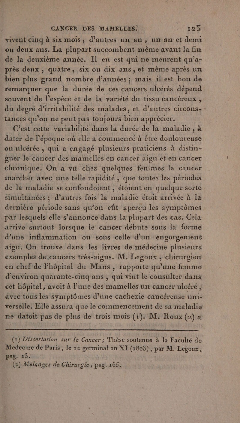 vivent cinq à six mois, d’autres un an , un an et demi ou deux ans. La plupart succombent même avant la fin de la deuxième année. Il en est qui ne meurent qu’a- près deux, quatre, six ou dix ans, et même après un bien plus grand nombre d'années ; mais il est bon de remarquer que la durée de ces cancers ulcérés dépend souvent de l'espèce et de la variété du tissu cancéreux , du degré d’irritabilité des malades, et d’autres circons- tances qu’on ne peut pas toujours bien apprécier. C’est cette variabilité dans la durée de la maladie , à dater de Pépoque où elle a commencé à être douloureuse ou ulcérée , qui a engagé plusieurs praticiens à distin- guer le cancer des mamelles en cancer aigu et en cancer chronique. On a vu chez quelques femmes le cancer imarchéer avec une telle rapidité , que tontes les périodes de la maladie se confondoient , étoient en quelque sorte simultanées ; d’autres fois la maladie étoit arrivée à la dermière période sans qu’on eût aperçu les symptômes par lesquels elle s'annonce dans la plupart des cas. Cela arrive surtout lorsque le cancer débute sous la forme d’une inflammation ou sous celle d’un ‘engorgement aigu. On trouve dans les livres de médecine plusieurs exemples de.cancers très-aigus. M. Legoux , chirurgien en chef de Phôpital du Mans, rapporte qu’une femme d'environ quarante-cinq ans , qui vint le consulter dans cèt hôpital, avoit à lune des mamelles un cancer ulcéré, avec tous les symptômes d'une cachexie cancéreuse umi- verselle. Elle assura que le commencement de sa maladie né datoit pas de plus de trois mois (1). M. Roux (2) à (x) Dissertation sur le Cancer ; Thèse soutenue à la Faculté de - Medecine de Paris, le r2 germinal an XI (1803), par M. Legpoux, pag- 19.