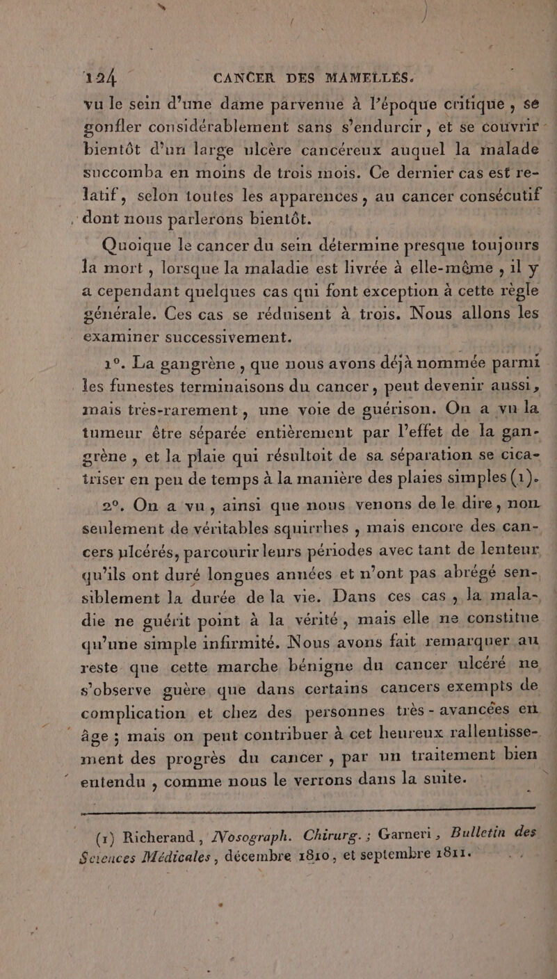 vu le sein d’une dame parvenue À l’époque critique, se succomba en moins de trois mois. Ce dernier cas est re- latif, selon toutes les apparences , au cancer consécutif dont nous parlerons bientôt. Quoique le cancer du sein détermine presque toujours Ta mort , lorsque la maladie est livrée à elle-même , il y a cependant quelques cas qui font exception à cette règle générale. Ces cas se réduisent à trois. Nous allons les examiner successivement. 1°. La gangrène , que nous avons déjà nommée parmi les funestes terminaisons du cancer, peut devenir aussi, mais trés-rarement, une voie de guérison. On a vu la tumeur être séparée entièrement par l’effet de la gan- grène , et la plaie qui résultoit de sa séparation se cica- iriser en peu de temps à la manière des plaies simples (1). 29, On a vu, ainsi que nous venons de le dire, non seulement de véritables squirrhes , mais encore des can- cers plcérés, parcourir leurs périodes avec tant de lenteur qu’ils ont duré longues années et n’ont pas abrégé sen- siblement la durée de la vie. Dans ces cas , la mala- die ne guérit point à la vérité, mais elle ne constitue qu’une simple infirmité. Nous avons fait remarquer au reste que cette marche bénigne du cancer ulcéré ne s’observe guère que dans certains cancers exempis de complication et chez des personnes très - avancées en âge ; mais on peut contribuer à cet heureux ralleutisse- ment des progrès du cancer , par un traitement bien entendu , comme nous le verrons dans la suite. ï 3 2 es # = (x) Richerand, IVosograph. Chirurg. ; Garneri , Bulletin des Sciences Médicales, décembre 1810, et septembre 1811. ïS-
