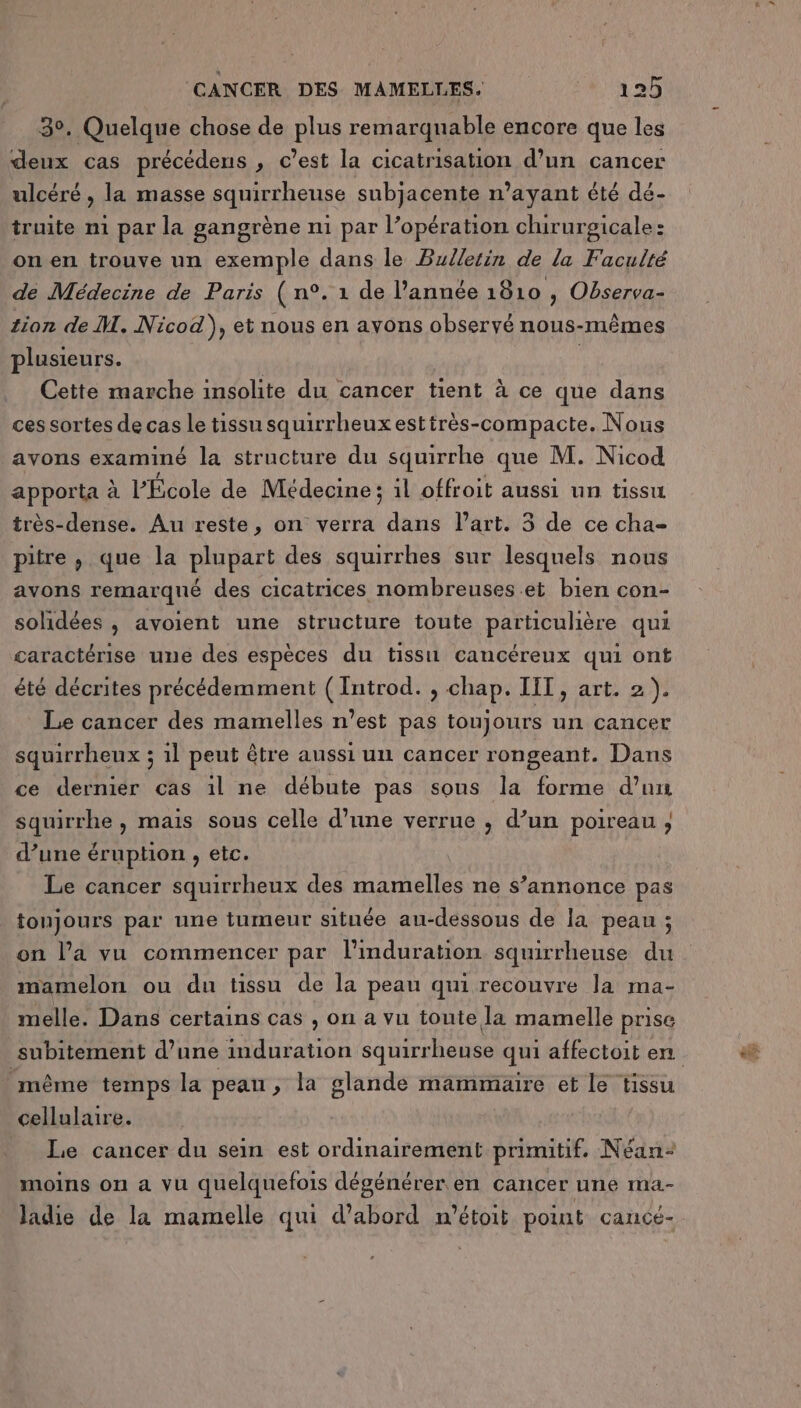 3°. Quelque chose de plus remarquable encore que les deux cas précédens , c’est la cicatrisation d’un cancer ulcéré , la masse squirrheuse subjacente n'ayant été dé- truite m1 par la gangrène n1 par l’opération chirurgicale: on en trouve un exemple dans le Bulletin de la Faculté de Médecine de Paris ( n°. 1 de l’année 1810 , Observa- tion de M. Nicod), et nous en avons observé nous-mêmes plusieurs. | Cette marche insolite du cancer tient à ce que dans ces sortes de cas Le tissu squirrheux esttrès-compacte. Nous avons examiné la structure du squirrhe que M. Nicod apporta à l’École de Médecine; il offroit aussi un tissu très-dense. Au reste, on verra dans l’art. 35 de ce cha- pitre , que la plupart des squirrhes sur lesquels nous avons remarqué des cicatrices nombreuses et bien con- solidées , avoient une structure toute particulière qui caractérise une des espèces du tissi cancéreux qui ont été décrites précédemment (Introd. , chap. IIT, art. 2). Le cancer des mamelles n’est pas toujours un cancer squirrheux ; 1l peut être aussi uni cancer rongeant. Dans ce derniér cas il ne débute pas sons la forme d’un squirrhe , mais sous celle d’une verrue , d’un poireau ; d’une éruption , etc. Le cancer squirrheux des mamelles ne s’annonce pas tonjours par une tumeur située au-dessous de la peau ; on l’a vu commencer par l’induration squirrheuse du mamelon ou du tissu de la peau qui recouvre la ma- melle. Dans certains cas , on a vu toute la mamelle prise même temps la peau, la glande mammaire et le tissu cellulaire. Le cancer du sein est ordinairement primitif. Néan- moins on a vu quelquefois dégénérer en cancer une ma- ladie de la mamelle qui d’abord m’étoit point cançé- PA a