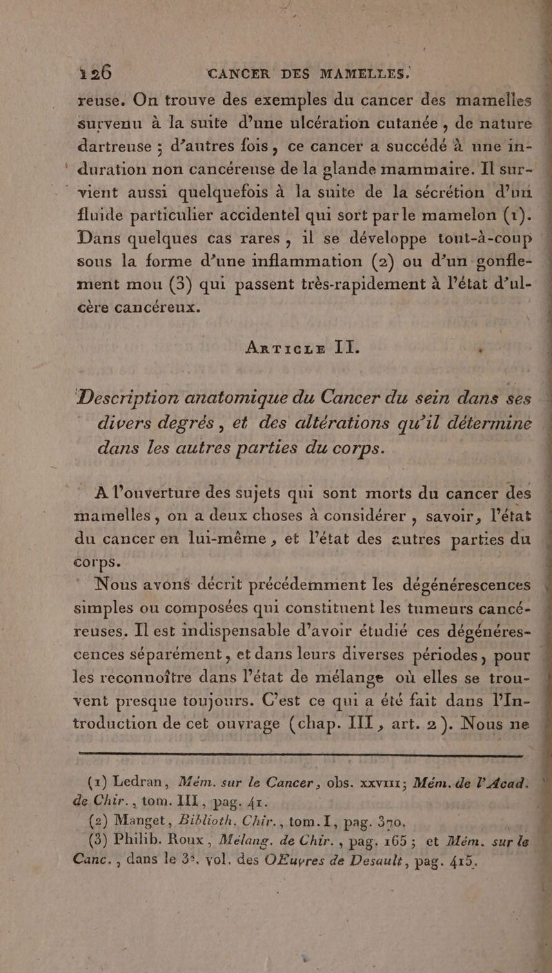reuse. On trouve des exemples du cancer des mamelles survenu à la suite d’une ulcération cutanée , de nature dartreuse ; d’autres fois, ce cancer a succédé à une in- fluide particulier accidentel qui sort parle mamelon (1). sous la forme d’une inflammation (2) ou d’un gonfle- ment mou (3) qui passent très-rapidement à l’état d’ul- cère cancéreuix. ArTicze II. ‘ Description anatomique du Cancer du sein dans ses dans les autres parties du corps. _ À l'ouverture des sujets “#5 sont morts du cancer des mamelles , on a deux choses à considérer , savoir, l’état du cancer en lui-même , et l’état des autres parties du corps. | | Nous avoné decrit précédemment les dégénérescences simples ou composées qui constituent les tumeurs cancé- reuses. Il est indispensable d’avoir étudié ces dégénéres- les reconnoître dans l’état de mélange où elles se trou- vent presque toujours. C’est ce qui a été fait dans l’In- troduction de cet ouvrage (chap. IIT , art. 2). Nous ne (x) Ledran, Mém. sur le Cancer, obs. xxviix; Mém.de l’ Acad: de Chir., tom. LIT, pag. 47. | (2) ren Biblioth. Chir., tom.1, pag. 370. (3) Philib. EPA Mélang. de Chir., pag. 165; et Mém. sur re Canc., dans le 3°, Yet. des OEuvres de Desault, pag. 415.