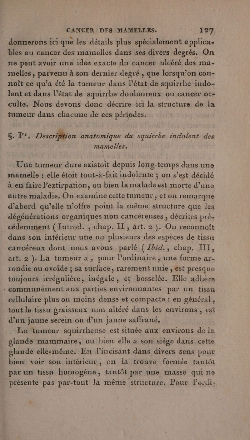 donnerons ici que les détails plus spécialement applica- bles au cancer des mamelles dans ses divers degrés. On ne peut avoir une idée exacte du cancer uloéré des ma- melles, parvenu à son dernier degré , que lorsqu’on con- noît ce qu’a été la tumeur dans l’état de squirrhe indo- lent et dans l’état de squirrhe donloureux ou cancer oc- culte. Nous devons donc décrire ici la structure de la tumeur dans chacune de ces périodes. LEE Description anatomique du squirrke indolent des | mamelles. Une tumeur dure existoit depuis long-temps dans une à en faire l’extirpation, ou bien lamalade est morte d’une autre maladie. On examine cette tumeur, et on remarque d’abord qu’elle n'offre point la même structure que les dégénérations organiques non cancéreuses , décrites pré« cédemment ( Introd. ; chap. IT, art. 2}. On reconnoît dans son intérieur uñe ou plusieurs des espèces de tissu cancéreux dont nous avons parlé ( Zbid., chap. IIT, art. 2 ). La tumeur a, pour lordinaire ; une forme ar- rondie ou ovoïde ; sa surface, rarement unie , est presque toujours irrégulière, inégale, et bosselée. Elle adhère communément aux parties environnantes par un tissta cellulaire plus on moins dense et compacte : en général, tont le tissu graisseux non altéré dans les environs , est d’un jaune serein ou d’un jaune saffrané. La tumeur squirrheuse est située anx environs de ls glande mammaire, ou bien elle a son siège dans cette glande elle:même. En l’incisant dans divers sens pour bien voir son intérieur, on la trouve formée tantôt par un tissu homogène, tantôt par une masse qui ne présente pas par-tout la même “structure. Pour l’ordi-