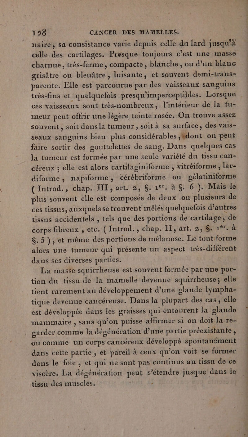naire, sa consistance varie depuis celle du lard jusqu’à celle des cartilages. Presque toujours c’est une masse charnue, très-ferme, compacte, blanche , on d’un blanc grisâtre ou bleuâtre , luisante, et souvent demi-trans- parente. Elle est parcourue par des vaisseaux sanguins très-fins et quelquefois presqu'imperceptibles. Lorsque ces vaisseaux sont très-nombreux, l’intérieur de la tu- meur peut offrir une légère teinte rosée. On trouve assez souvent, soit dansla tumeur, soit à sa surface, des vais- seaux sanguins bien plus considérables ,#dont on peut faire sortir des gouttelettes de sang. Dans quelques cas la tumeur est formée par une seule variété du tissu can- céreux ; elle est alors cartilaginiforme , vitréiforme ; lar- diforme, napiforme, cérébriforme ou gélatiniforme (Introd., chap. IT, art. 2, Sa. à $. 6 )}. Mais le plus souvent elle est composée de deux ou plusieurs de ces tissus, auxquels se trouvent mêlés quelquefois d’autres tissus accidentels , tels que des portions de cartilage, de corps fibreux , etc. ( Introd., chap. If, art. 2, $. 1°. à $. 5 ), et même des portions de mélanose. Le tout forme alors une tumeur qui présente un aspect très-différent dans ses diverses parties. La masse squirrheuse est souvent formée par une por- tion du tissu de la mamelle devenue squirrheuse; elle tient rarement au développement d’une glande lympha- tique devenue caucéreuse. Dans la plupart des cas, elle est développée dans les graisses qui entourent la glande mammaire , sans qu’on puisse affirmer si on doit la re- garder comme la dégénération d’une partie préexistante , ou comme un corps cancéreux développé spontanément dans cette partie , et pareil à cenx qu’on voit se former dans le foie, et qui ne sont pas continus au tissu de ce viscère. La dégénération peut s'étendre jusque dans le tissu des muscles. ; À