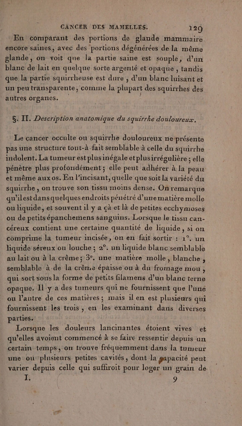 En comparant des portions de glande mammaire encore saines, avec des portions dégénérées de la même glande, on voit que la partie saine est souple, d’un blanc de lait en quelque sorte argenté et opaque , tandis que la partie squirrheuse est dure , d’un blanc luisant et un peu transparente, comme la plupart des squirrhes des autres orgaries. $. IT. Description anatomique du squirrhe douloureux. Le cancer occulte ou squirrhe douloureux ne présente pas une structure tout-à -fait semblable à celle du squirrhe indolent. La tumeur est plusinégale etplusirrégulière ; elle pénètre plus profondément ; elle peut adhérer à la peau et même aux os. En l’incisant, quelle que soit la variété du squirrhe , on trouve son tissu moins dense. On remarque qu’ilest dans quelques endroits pénétré d’une matière molle ou liquide, et souvent 1l y a çà et là de petites ecchymoses ou de petits épanchemens sanguins. Lorsque le tissu can- céreux contient une certaine quantité de liquide, si on comprime la tumeur incisée, on en fait sortir : 1°, un liquide séreux ou louche ; 2°. un liquide blanc semblable au lait ou à la crême; 5°. une matière molle, blanche , semblable à de la crême épaisse ou à du fromage mou 1 qui sort sous la forme de petits filamens d’un blanc terne opaque. Il y a des tumeurs qui ne fournissent que l’une ou l’antre de ces matières; mais 1l en est plusieurs qui fourmissent les trois , en les éxaminant dans diverses parties. : Lorsque les douleurs lancinantes étoient vives et qu’elles avoient commencé à se faire ressentir depuis un certain temps, on trouve fréquemment dans la tumeur une ou plusieurs petites cavités, dont la gapacité peut varier depuis celle qui suffiroit pour loger un grain de. T. 9