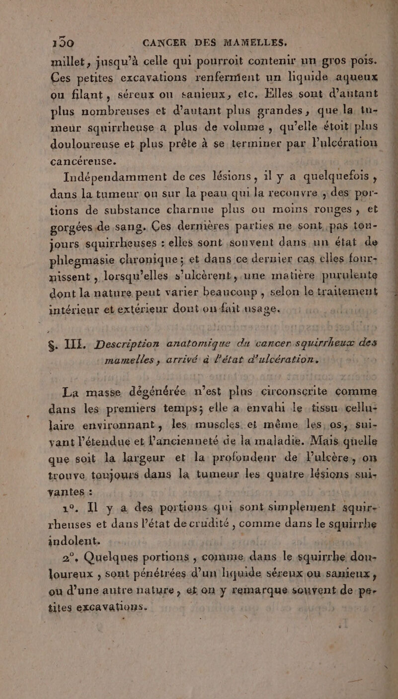 millet , ; jusqu’ à celle qui pourroit contenir un gros pois. Ces petites excavations renferment un liquide aqueux ou filant, séreux on sanieux, etc, Elles sont d'autant plus nombreuses et d'autant plus grandes, que la tu- meur squirrheuse à plus de volume , qu’elle étoit plus douloureuse et plus prête à se terminer par Fulcération cancéreuse. Indépendamment de ces lésions, 1ly a quelquefois , dans la tumeur ou sur la peau qui la reconvre ,des por- tions de substance charnue plus ou moins rouges , et gorgées.de sang. Ces dernières parties ne sont pas tou- jours squirrheuses : elles sont souvent dans un état de missent , lorsqu'elles s’ulcèrent, une matière purulente dont la nature peut varier beaucoup , selon le traitement intérieur et extérieur dont on fait usage. $. IL. Description anatomique du cancer squirrheux des mamelles, arrivé à d'état d’ulcération. La masse dégénérée n’est plus circonscrite comme dans les premiers temps; elle a envahi le tissu. cellu- laire environnant, les muscles et même les, os, sui- vant l'étendue et l'ancienneté de la maladie. Mais. quelle que soit la largeur et la profondeur de lulcère, on trouve toujours dans la tumeur les quatre lésions. sux vanies : rheuses et dans l’état de crudité , comme dans le squirrhe indolent. 3 2°, Quelques portions , comme, dans le squirrhe dou- loureux , sont pénétrées d’un liquide séreux ou sanieux, où d’une autre nature, ek on y remarque souvent de pee tites excavations.