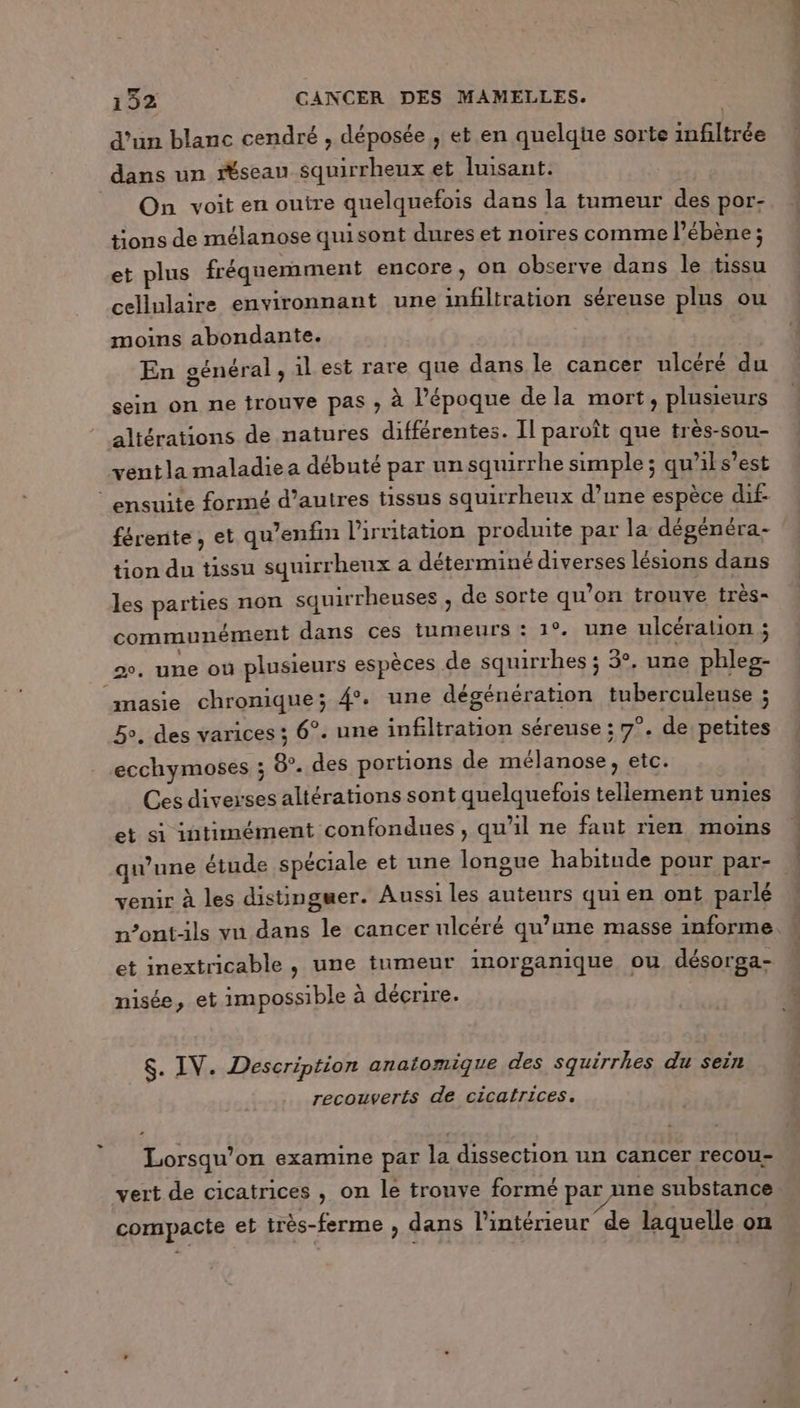 d’un blanc cendré , déposée , et en quelque sorte infiltrée dans un “seau squirrheux et Iuisant. | On voit en outre quelquefois dans la tumeur des por- tions de mélanose quisont dures et noires comme l’ébène ; et plus fréquemment encore, on observe dans le tissu cellulaire environnant une infiltration séreuse plus ou moins abondante. En général , il est rare que dans le cancer ulcéré du sein on ne trouve pas ; à l’époque dela mort, plusieurs altérations de natures différentes. Il paroît que très-sou- ventla maladie a débuté par un squirrhe simple ; qu'il s’est ensuite formé d’autres tissus squirrheux d’une espèce dif- férente, et qu’enfin l'irritation produite par la dégénéra- tion du tissu squirrhenx a déterminé diverses lésions dans les parties non squirrheuses , de sorte qu’on trouve très- communément dans ces tumeurs : 1°. une ulcération c 2°. une où plusieurs espèces de squirrhes ; 3°. une phleg- masie chronique; 4. une dégénération tuberculeuse ; 5, des varices ; 6°. une infiltration séreuse ; 7°. de petites ecchymoses ; 8. des portions de mélanose, etc. Ces diverses altérations sont quelquefois tellement unies et si intimément confondues , qu'il ne faut rien moins venir à les distingser. Aussi les auteurs quien ont parlé et inextricable , une tumeur inorganique ou désorga- nisée, et impossible à décrire. $. IV. Description anatomique des squirrhes du sein recouverts de cicatrices. Lorsqu'on examine par la dissection un cancer recou- vert de cicatrices , on le tronye formé par une substance compacte et très-ferme , dans l’intérieur de laquelle on