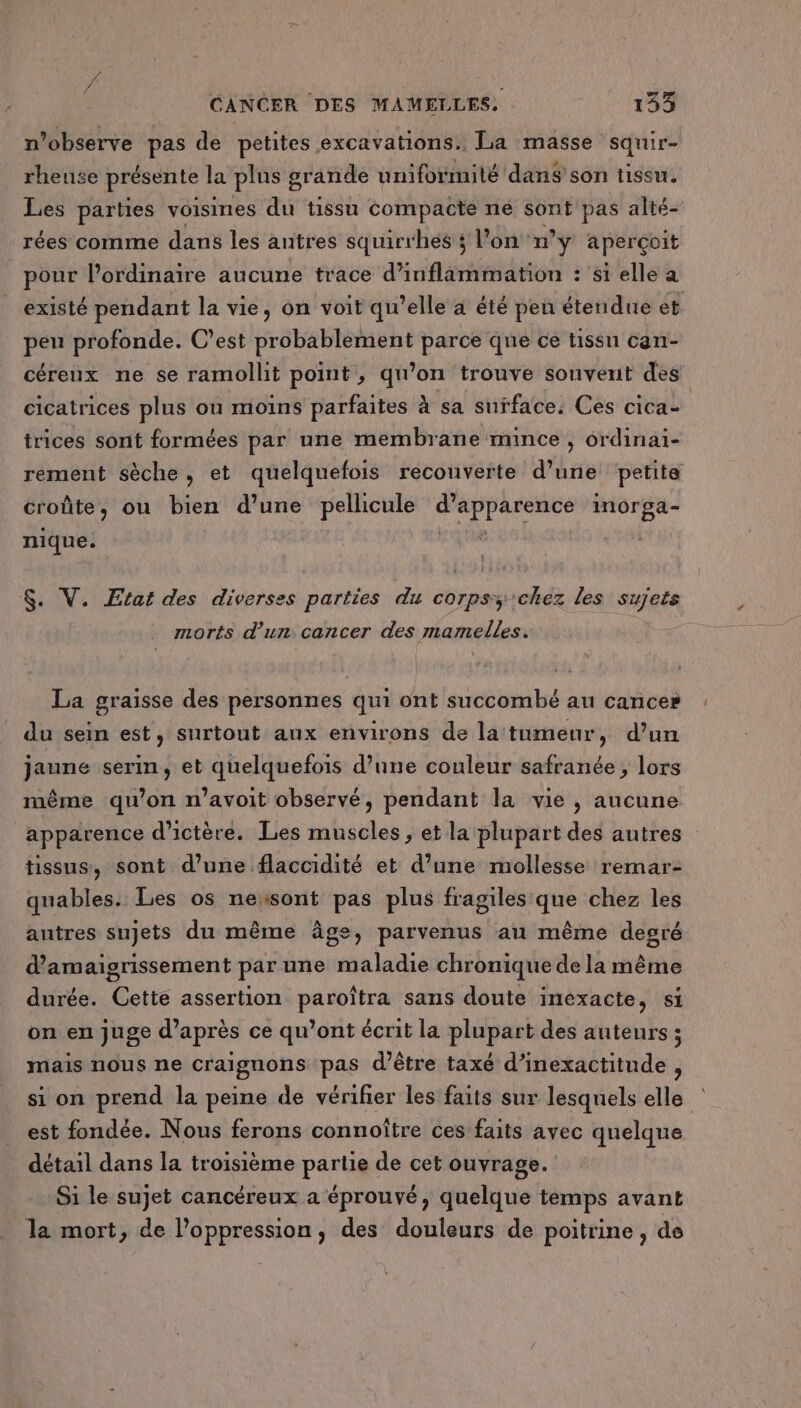 “ / CANCER DES MAMELLES: 133 n’observe pas de petites excavations.. La masse squir- rheuse présente la plus grande uniformité dans son tissu. Les parties voisines du tissu compacte ne sont pas alté- rées comme dans les autres squirrhes ; l’on n° ÿ aperçoit pour l'ordinaire aucune trace d’inflammation : si elle a existé pendant la vie, on voit qu’elle a été pen étendue et peu profonde. C’est probablement parce que ce tissu can- céreux ne se ramollit point, qu’on trouve souvent des cicatrices plus ou moins parfaites à sa surface, Ces cica- trices sont formées par une membrane mince , ordinai- rement sèche, et quelquefois recouverte d’une petite croûte ou bien d’une pellicule pe Shirt inorga- nique. $. V. Etat des diverses parties du corpss chez les sujets morts d’un. cancer des mamelles. La graisse des personnes qui ont succombé au cance» du sein est, surtout aux environs de la tumeur, d’un jaune serin, et quelquefois d’une couleur safranée , lors même qu’on n’avoit observé, pendant la vie, aucune apparence d’ictère. Les muscles, et la plupart des autres tissus, sont d’une flaccidité et d’une mollesse remar- quables. Les os nexsont pas plus fragiles que chez les autres sujets du même âge, parvenus an même degré d’amaigrissement par une maladie chronique de la même durée. Cette assertion paroîtra sans doute inexacte, si on en juge d’après ce qu'ont écrit la plupart des auteurs ; mais nous ne craignons pas d’être taxé d’inexactitude , si on prend la peine de vérifier les faits sur lesquels elle est fondée. Nous ferons connoître ces faits avec quelque détail dans la troisième partie de cet ouvrage. Si le sujet cancéreux a éprouvé, quelque temps avant la mort, de l'oppression, des douleurs de poitrine , de