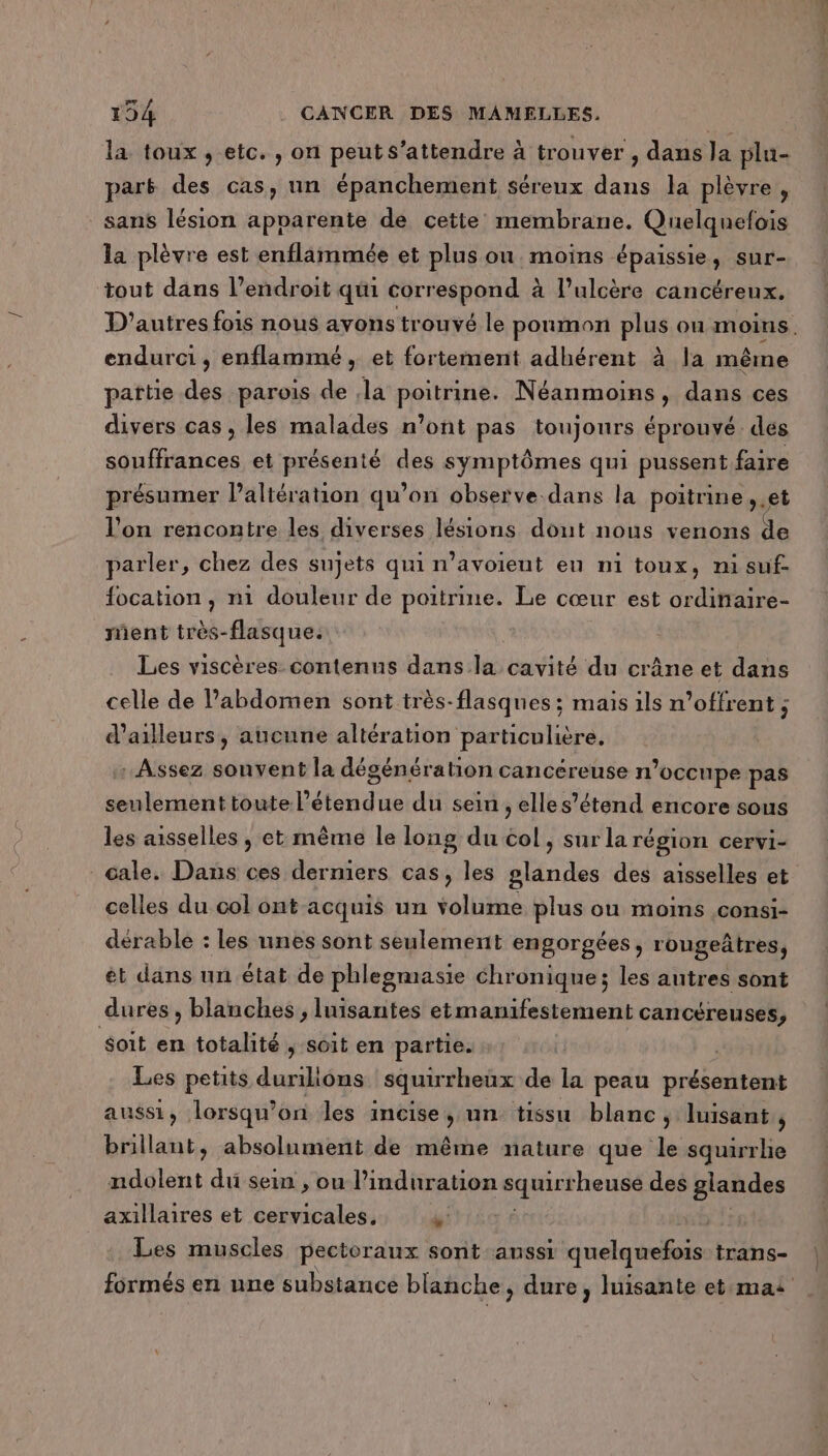 la toux , etc. , on peuts'attendre à trouver , dans la plu- park des cas, un épanchement séreux dans la plèvre , sans lésion apparente de cette membrane. Quelquefois la plèvre est enflammée et plus ou. moins épaissie, sur- tout dans l’endroit qui correspond à l’ulcère cancéreux. D'autres fois nous avons trouvé le poumon plus ou moins. endurci, enflammé, et fortement adhérent à la même pattie des parois de la poitrine. Néanmoins, dans ces divers cas, les malades n’ont pas toujours éprouvé. des souffrances et présenté des symptômes qui pussent faire présumer l’altération qu’on observe dans la poitrine, et l’on rencontre les diverses lésions dout nous venons de parler, chez des sujets qui n’avoient eu ni toux, ni suf. focation , ni douleur de poitrine. Le cœur est ordinaire- ment très-flasque. Les viscères contenus dans. les cavité du crâne et dans celle de Pabdomen sont très-flasqnes ; mais ils n’offrent ; d’ailleurs, aucune altération particulière, Assez sonvent la dégénération cancéreuse n’occupe pas seulement toute l'étendue du sein , elles’étend encore sous les aisselles , et même le long du col, sur la région cervi- Gale. Dans ces derniers cas, les glandes des aisselles et celles du col ont acquis un volume plus ou moins ,consi- dérable : les unes sont seulement engorgées, rougeâtres, ét dans un état de phlegmasie chronique; les autres sont dures , blanches , luisanites etmanifestement cancéreuses, soit en totalité , soit en partie. Les petits duriliôns squirrheux de la peau présentent aussi, lorsqu'on les incise, un tissu blanc, luisant, brillant, absolument de même nature que le squirrhe ndolent du sein , ou Pinduration sq heuse des glandes axillaires et cervicales, #: | Les muscles pectoraux sont anssi quelquefois trans- formés en une substance blanche, dure, luisante et:mai