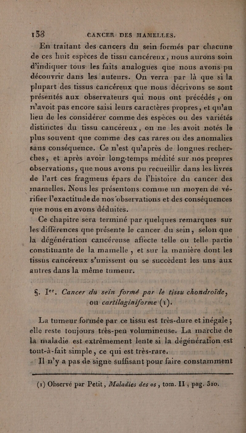 En traitant des cancers du sein formés par chacune de ces huit espèces de tissu cancérenx, nous aurons soin d'indiquer tous les faits analogues que nous avons pu découvrir dans les auteurs. On verra par là que sila plupart des tissus cancéreux que nous décrivons se sont présentés aux observateurs qui nous ont précédés ; on n’avoit pas encore Saisi leurs caractères propres, et qu’au lieu de les considérer comme des espèces ou des variétés distinctes du tissu cancéreux, on ne les avoit notés le plus souvent que comme des cas rares ou des anomalies sans Se Hd Ce n’est qw’après de longues recher- ches, et après avoir long-temps médité sur nos propres observations, que nous avons pu recueillir dans les livres de l’art ces fragmens épars de l’histoire du cancer des _mamelles. Nous les présentons comme un moyen de vé- rifier l'exactitude de nos'observations et des conséquences que nous en avons déduites. Ce chapitre sera terminé par quelques remarques sur les différences que présente le cancer du sein, selon que la dégénération cancéreuse aflecte telle ou telle partie constituante de la mamelle , et sur la manière dont les tissus cancéreux s’umissent ou se succèdent les uns aux autres dans la même tumeur. $. I°'. Cancer du seïn formé par le tissu chondroïde, où cartilaginiforme (1). La tumeur formée par ce tissu est frès-dure et inégale ; elle reste toujours très-peu volumineuse. La marche de la maladie est extrêmement lente s1 la dégénération est tout-à-fait simple, ce qui est très-rare. Il n’y a pas de signe suffisant pour faire constamment (x) Observé par Petit, Maladies des os , tom. IT ; pag. 550.