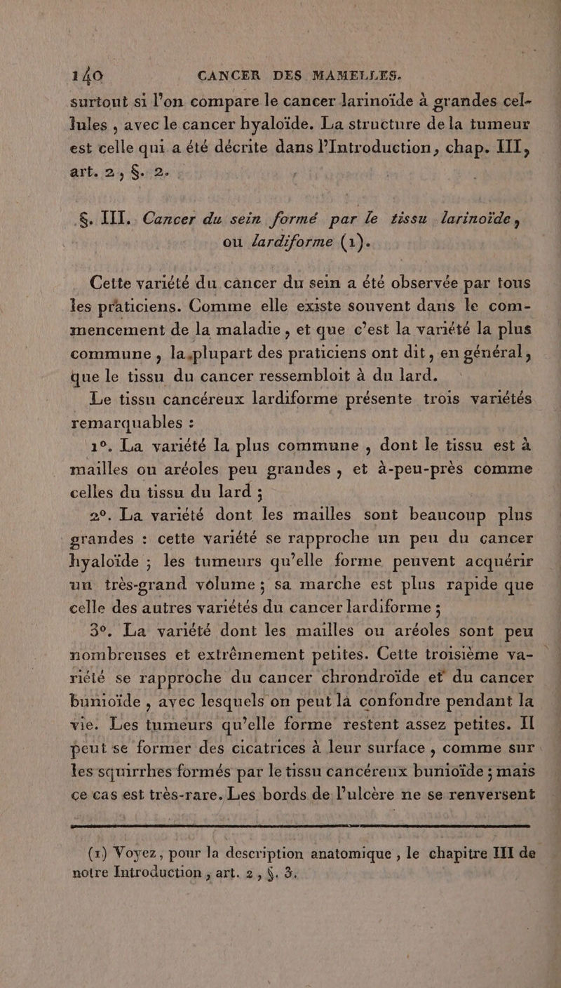 surtout si l’on compare le cancer larinoïde à grandes cel- lules , avec le cancer hyaloïde. La structure de la tumeur est celle qui a été décrite dans l’Introduction, chap. HIT, art. 2, $.2. : &amp;. IT. Cancer du sein formé par le tissu larinoïde, ou Zardiforme (1). Cette variété du cancer du sein a été observée par tous les praticiens. Comme elle existe souvent dans le com- mencement de la maladie, et que c’est la variété la plus commune ; la plupart des praticiens ont dit, en général, que le tissu du cancer ressembloit à du lard. Le tissu cancéreux lardiforme présente trois variétés remarquables ! | 1°. La variété la plus commune , dont le tissu est à mailles ou aréoles peu grandes , et à-peu-près comme celles du tissu du lard ; 2°. La variété dont les mailles sont beaucoup plus grandes : cette variété se rapproche un peu du cancer hyaloïde ; les tumeurs qu’elle forme peuvent acquérir un très-grand vélume ; sa marche est plus rapide que celle des autres variétés du cancer lardiforme ; 3°. La variété dont les mailles ou aréoles sont peu nombreuses et extrêmement petites. Cette troisième va- riéié se rapproche du cancer chrondroïde et du cancer bunioïde , avec lesquels on peut là confondre pendant la vie. Les tumeurs qu’elle forme restent assez petites. Il peut se former des cicatrices à leur surface , comme sur. les squirrhes formés par le tissu cancérenx bunioïde ; mais ce cas est très-rare. Les bords de l’ulcère ne se renversent (x) Voyez, pour la description anatomique , le chapitre II de notre Introduction ; art. 2, (. 3.