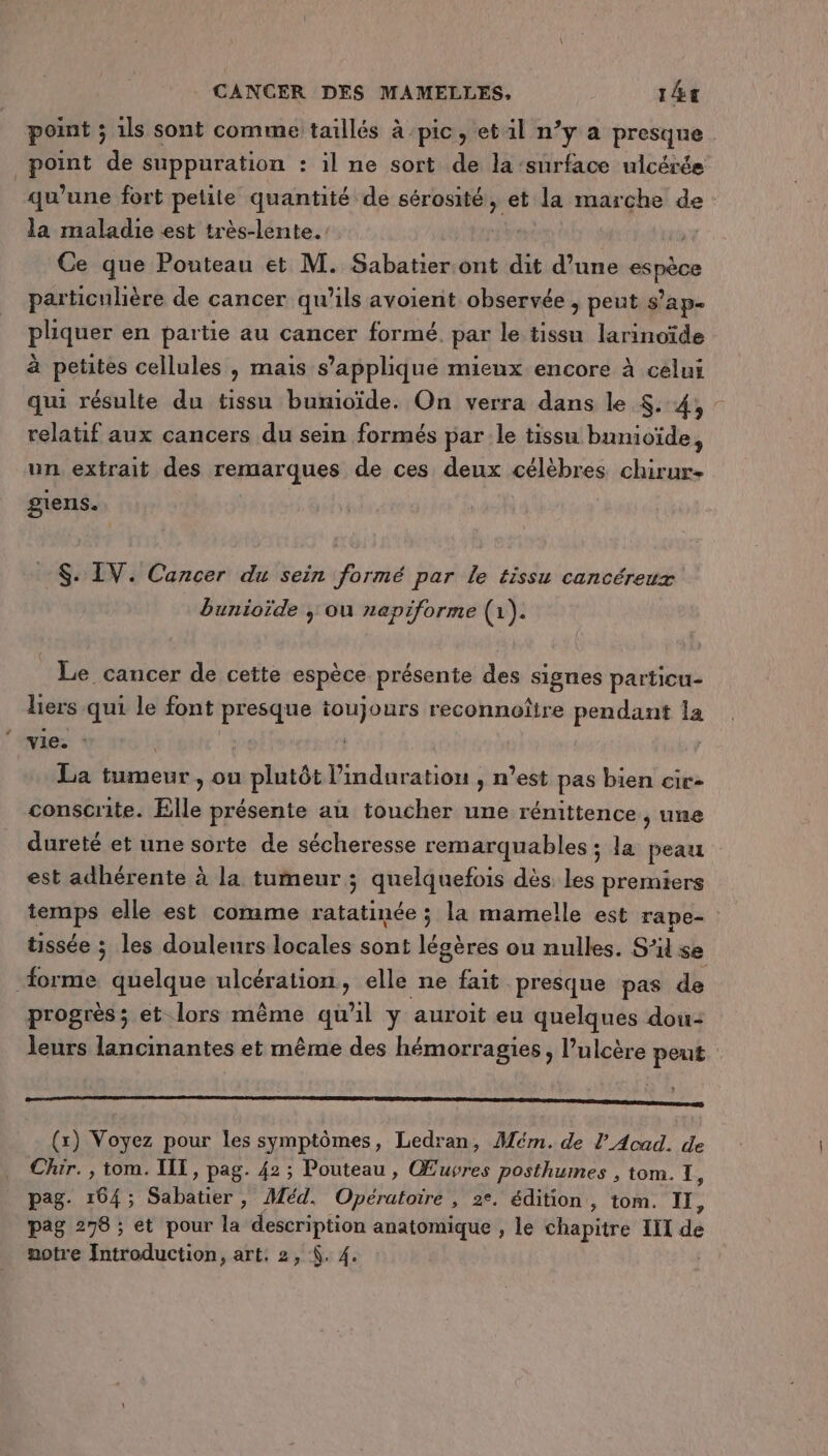 point ; 1ls sont comme taillés à pic, etil n’y a presque point de suppuration : il ne sort de la surface ulcérée qu’une fort petile quantité de sérosité, et la marche de la maladie est très-lente. Ce que Pouteau et M. Sabatier.ont dit d’une TEMP particulière de cancer qu’ils avoient observée ; peut s’ap. pliquer en partie au cancer formé. par le tissu larinoïde à petites cellules , mais s'applique mieux encore à celui qui résulte du tissu bumioïde. On verra dans le $..4, - relatif aux cancers du sein formés par le tissu bunioïde, un extrait des remarques de ces deux célèbres chirur- giens. $. IV. Cancer du sein formé par le tissu cancéreux bunioïde | ou napiforme (1). Le cancer de cette espèce présente des signes particu- liers qui le font presque toujours reconnoître pendant 1a vie. : | | | La tumeur , ou plutôt l’induration , n’est pas bien cic- conscrite. Elle présente au toucher une rénittence , une dureté et une sorte de sécheresse remarquables ; la peau est adhérente à la tumeur ; quelquefois dès les premiers temps elle est comme ratatinée ; la mamelle est rape- tissée ; les douleurs locales sont légères ou nulles. S'il se forme quelque Des st elle ne fait presque pas de progrès ; et lors même qu'il y auroit eu quelques dou- leurs lancinantes et même des hémorragies, l’ulcère peut oo) (x) Voyez pour les symptômes, Ledran, Mém. de l’ Acad. de Chir., tom. IIT, pag. 42; Pouteau, Œuvres posthumes , tom. 1, pag. 164; gdbätier Méd, Opératoire , 2e. édition, tom. II, pag 278 ; et pour la description anatomique , le chapitre II dé