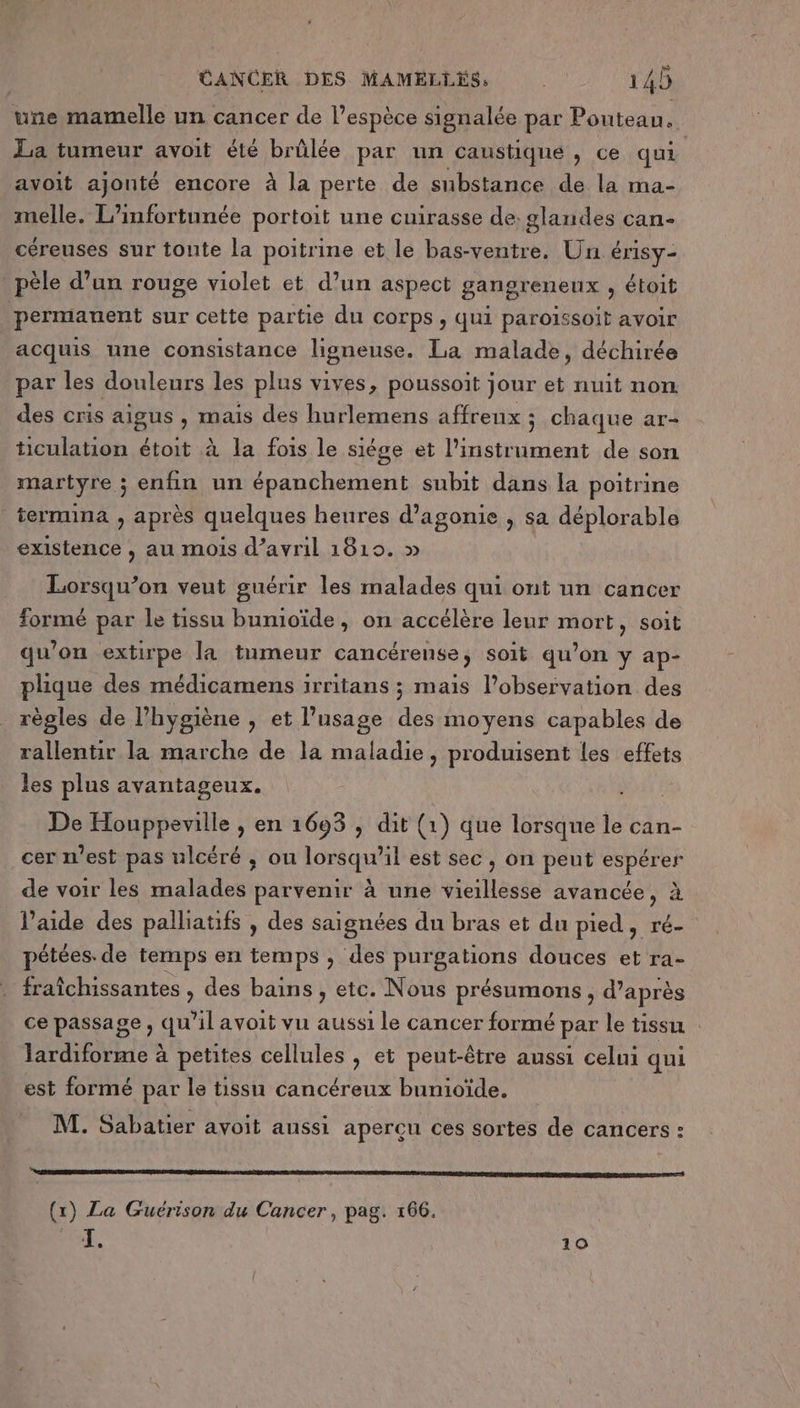 une mamelle un cancer de l’espèce signalée par Pouteau. La tumeur avoit été brûlée par un caustique, ce qui avoit ajouté encore à la perte de substance de la ma- melle. L’infortunée portoit une cuirasse de: glandes can- céreuses sur toute la poitrine et le bas-ventre. Un érisy- _pèle d’un rouge violet et d’un aspect gangreneux , étoit permanent sur cette partie du corps , qui paroïssoit avoir acquis une consistance ligneuse. La malade, déchirée par les douleurs les plus vives, poussoit jour et nuit non des cris aigus , mais des hurlemens affreux ; chaque ar- ticulation étoit à la fois le siége et l'instrument de son martyre ; enfin un épanchement subit dans la poitrine termina , après quelques heures d’agonie , sa déplorable existence , au mois d'avril 1819. » Lorsqu’on veut guérir les malades qui ont un cancer formé par le tissu bumoïde, on accélère leur mort, soit qu’on extirpe la tumeur cancérense, soit qu’on y ap- plique des médicamens irritans ; mais l’observation des règles de l’hygiène , et l'usage des moyens capables de rallentir la marche de la maladie, produisent les effets les plus avantageux. De Houppeville , en 1693 , dit (1) que (bhémete le can- cer n’est pas ulcéré ; ou lorsqu’il est sec, on peut espérer de voir les malades parvenir à une vieillesse avancée, à l’aide des palliatifs , des saignées du bras et du pied, ré- pétées. de temps en temps , des purgations douces et ra- fraîchissantes , des bains, etc. Nous présumons , d’après ce passage, qu'il avoit vu aussi le cancer formé par le tissu lardiforme à petites cellules , et peut-être aussi celni qui est formé par le tissu cancéreux bunioïde. M. Sabatier avoit aussi apercu ces sortes de cancers : 10 op Eu nee À (x) La Guérison du Cancer, pag. 166.