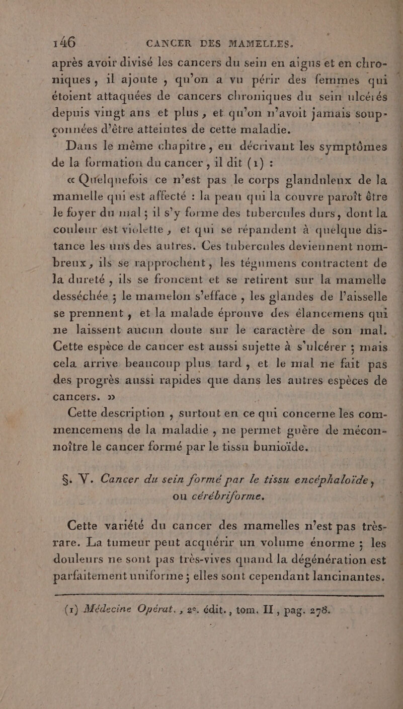 après avoir divisé les cancers du sein en aigus et en chro- niques, il ajoute , qu’on a vu périr des femmes qui étoient attaquées de cancers Sté tés du sein ulcérés FRS vingt ans et plus s et. qu’ on n’avoit Jamais soup- connées d’être atteintes de cette maladie. Dans Ie mème chapitre, en décrivant les symptômes de la formation du cancer , 1l dit (1) : « Qurelqnefois ce n’est pas le corps glandulenx de la mamelle qui est affecté : la peau qui la couvre paroît être le foyer du mal; 1l s’y forme des tubercules durs, dont la couleur est violette; et qui se répandent à quelque dis- tance les uns des autres. Ces tubercules deviennent nom- breux , ils se rapprochent, les tésnmens contractent de la dureté , ils se froncent et se retirent sur la mamelle desséchée ; le mamelon s’efface , les glandes de l’aisselle se prennent , et la malade éprouve des élancemens qui ne laissent aucun doute sur le caractère de son mal, Cette espèce de cancer est aussi sujette à s'ulcérer ; maïs cela arrive beaucoup plus tard; et le mal ne fait pas des progrès aussi rapides que dans les autres espèces de cancers. 2 Cette description , surtout en ce qui concerne les com- mencemens de la maladie , ne permet guère de mécon- noître le cancer formé par le tissu bumioïde. $: V. Cancer du sein formé par le tissu encéphaloïde, ou cérébriforme. Cette variété du cancer des mamelles n'est pas très- rare. La tumeur peut acquérir un volume énorme ; les douleurs ne sont pas très-vives quand la dégénération est parfaitement uniforme ; elles sont cependant lancinantes. (1) Médecine Opérat., 2e, édit., tom. II, pag. 278.