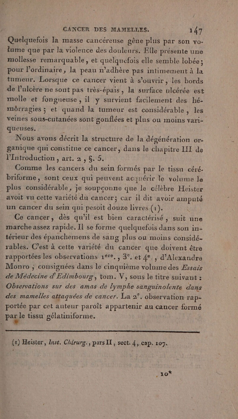 Quelquefois la masse cancérense gêne plus par son vo- lume que par la violeuce des douleurs. Elle présente une mollesse remarquable, et quelquefois elle semble lobée ; pour l'ordinaire, la peau n’adhère pt intimement à 4 tumeur. Lorsque ce cancer vient à s'ouvrir, les bords de Pulcère ne sont pas très-épais, la surface ulcérée est molle et fongneuse , il y survient facilement des hé- môrragies ; et quand la tumeur est considérable , les veines sous-cutanées sont bei et plus ou MOINS Vari- queuses. Nous avons décrit la structure de la dégénération or- ganique qui constitue ce cancer, dans le chapitre LIT de lIntroduction , art. 2 , $. 5. Comme les cancers du sein formés pe le tissu céré- briforme, sont ceux qui peuvent acquérir le volume le plus considérable, je soupçonne que le célèbre Heïster avoit vu cette variété du cancer; car il dit avoir amputé un cancer du sein qui pesoit douze livres (1). Ce cancer, dès qu'il est bien caractérisé, suit nne marche assez rapide. Il se forme quelquefois dans son in- térieur des épanchemens de sang plus où moins considé- rables. C’est à cette variété du cancer que doivent être rapportées les observations 1°re., 3°, et 4e. , d'Alexandre Monro ; consignées dans le cinquième volume des Essais de Médecine d'Edimbourg, tom. V, sous le titre suivant : Observations sur des amas de HEbE A De dans des mamelles attaquées de cancer. La 2°. observation rap- portée par cet auteur par oît appartenir au cancer formé Paj le tissu gélatiniforme. (x) Heister, Inst. Chirurg., pars IT, sect. 4, cap. 107. € 10*