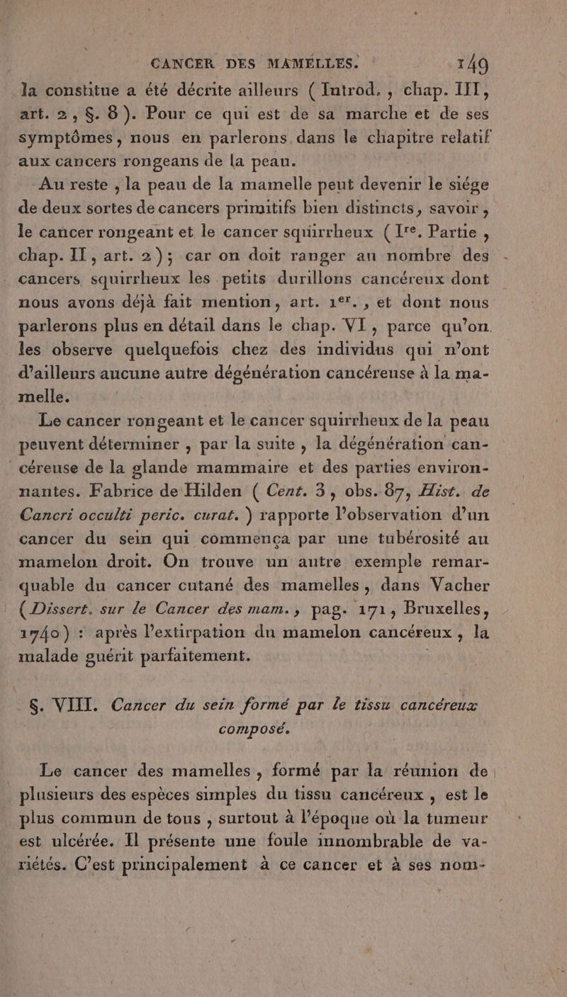 la constitue a été décrite ailleurs ( Introd. , chap. IIT, art. 2, $. 8). Pour ce qui est de sa marche et de ses symptômes, nous en parlerons dans le chapitre relatif aux cancers rongeans de la peau. Au reste , la peau de la mamelle peut devenir le siége de deux sortes de cancers primitifs bien distincts, savoir, le cancer rongeant et le cancer squürrheux (1'e. Partie, chap. IT, art. 2); car on doit ranger an nombre des cancers squirrheux les petits durillons cancéreux dont nous avons déjà fait mention, art. 1°*., et dont nous parlerons plus en détail dans le chap. VI, parce qu’on. les observe quelquefois chez des individus qui n’ont d’ailleurs aucune autre dégénération cancéreuse à la ma- melle. Le cancer rongeant et le cancer squirrheux de la peau peuvent déterminer , par la suite , la dégénération can- céreuse de la glande mammaire et des parties environ- nantes. Fabrice de Hilden ( Cent. 3, obs. 87, Hist. de Cancri occulti peric. curat. ) rapporte l’observation d’un cancer du sein qui commença par une tubérosité au mamelon droit. On trouve un autre exemple remar- quable du cancer cutané des mamelles, dans Vacher ( Dissert, sur le Cancer des mam., pag. 171, Bruxelles, 1740) : après l’extirpation du mamelon cancéreux, la malade guérit parfaitement. $. VIII. Cancer du sein formé par le tissu cancéreux composé. Le cancer des mamelles, formé par la réunion de, plusieurs des espèces simples du tissu cancéreux , est le plus commun de tous , surtout à l’époque où la tumeur est ulcérée. Il présente une foule innombrable de va- riétés. C’est principalement à ce cancer et à ses nom-
