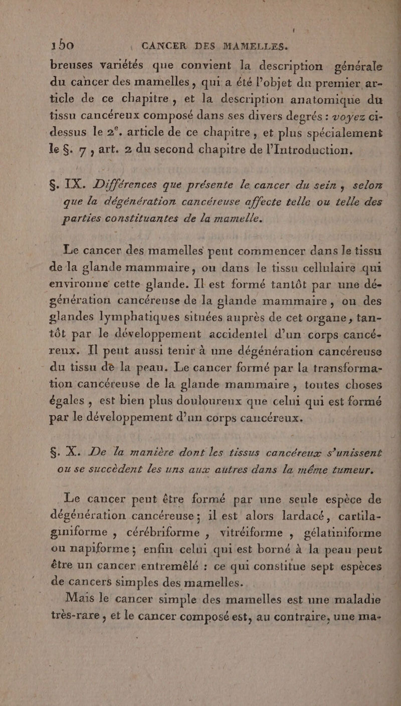 breuses variétés que convient la description générale du cancer des mamelles, qui a été l’objet du premier ar- ticle de ce chapitre, et la description anatomique du tissu cancéreux composé dans ses divers degrés : voyez ci- dessus le 2°. article de ce chapitre, et plus spécialement le $. 7 , art. 2 du second chapitre de l’Introduction. $. IX. Différences que présente le cancer du sein, selon que la dégénération cancéreuse affecte telle ou telle des parties constituantes de la mamelle. Le cancer des mamelles peut commencer dans le tissu de la glande mammaire, ou dans le tissu cellulaire qui enviroune cette glande. Il est formé tantôt par une dé- génération cancéreuse de la glande mammaire, ou des glandes lymphatiques situées auprès de cet organe, tan- tôt par le développement accidentel d’un corps cancé- reux. Il peut aussi tenir à une dégénération cancéreuse du tissu de la peau. Le cancer formé par la transforma- tion cancéreuse de la glande mammaire , toutes choses égales , est bien plus douloureux que celui qui est formé par le développement d’un corps cancéreux. $. X. De la manière dont les tissus cancéreux s’unissent ou se succèdent les uns aux autres dans la méme tumeur. Le cancer peut être formé par une seule espèce de dégénération cancéreuse; il est alors lardacé, cartila- giniforme , cérébriforme , vitréiforme , gélatiniforme ou napiforme; enfin celui qui est borné à la peau peut être un cancer entremêlé : ce qui constitue sept espèces de cancers simples des mamelles. Mais le cancer simple des mamelles est une maladie très-rare , et le cancer composé est, au contraire, une INMa- Lin dl fi PL EP ESS PR ES en mod. di