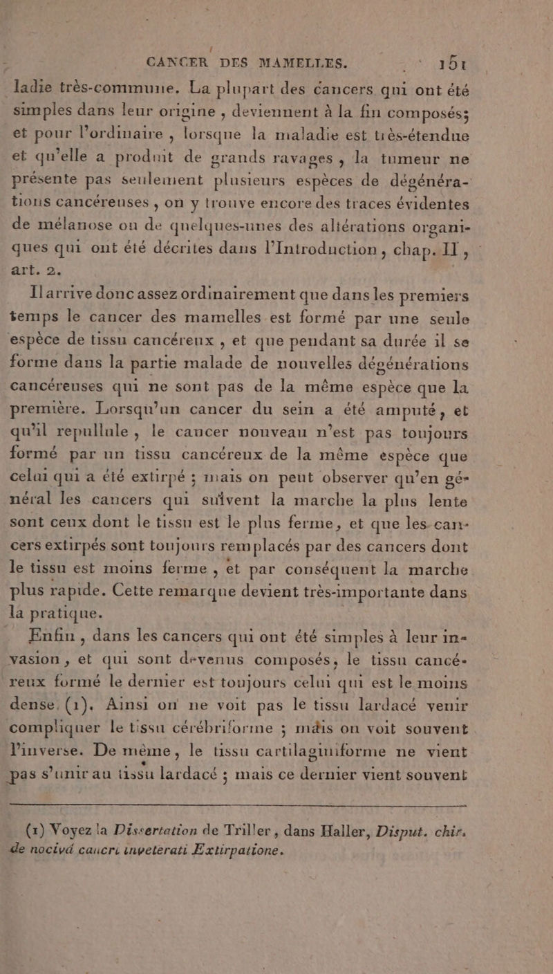 { CANCER DES MAMELLES. 1) ES ladie très-commune. La plupart des cancers qni ont été simples dans leur origine , deviennent à la fin composés; et pour l'ordinaire , lorsqne la maladie est tiès-étendue et qu'elle a produit de grands ravages , la tumeur ne présente pas seulement plusieurs espèces de dégénéra- tions cancéreuses , on y trouve encore des traces évidentes de mélanose on de quelques-unes des altérations organi- ques qui ont été décrites dans l’Introduction , chap. ll, art. 2. Ilarrive donc assez ordinairement que dans les premiers Re le cancer des mamelles est formé par une seule ‘espèce de tissu cancéreux , et que pendant sa durée il se forme dans la partie malade de nouvelles désénérations cancéreuses qui ne sont pas de la même espèce que la première. Lorsqu'un cancer du sein a été amputé, et qu'il repullule , le cancer nouveau n’est pas toujours formé par un tissu cancéreux de la même espèce que celui qui a été extirpé ; imais on peut observer qu’en gé- néral les cancers qui suivent la marche la plus lente sont ceux dont le tissu est le plus ferme, et que les can- cers extirpés sont toujours rem placés Er des cancers dont le tissu est moins ferme , et par conséquent la marche plus rapide. Cette remarque devient très-impor tante dans la pratique. . Enfin, dans les cancers qui ont été simples à leur in- vasion , et qui sont devenus composés, le tissu cancé- reux formé le dernier est toujours celui qui est le moins dense, (1). Ainsi on ne voit pas le tissu lardacé venir compliquer le tissu cérébriforme ; mdis on voit souvent l'inverse. De mème , le tissu cartilaguiforme ne vient pas s'unir au tissu lardacé ; ais ce Mrs vient souvent (x) Voyez la Dissertation de Triller , dans Haller, Disput. chir, de nocivé caucre inveterati Extirpatione.