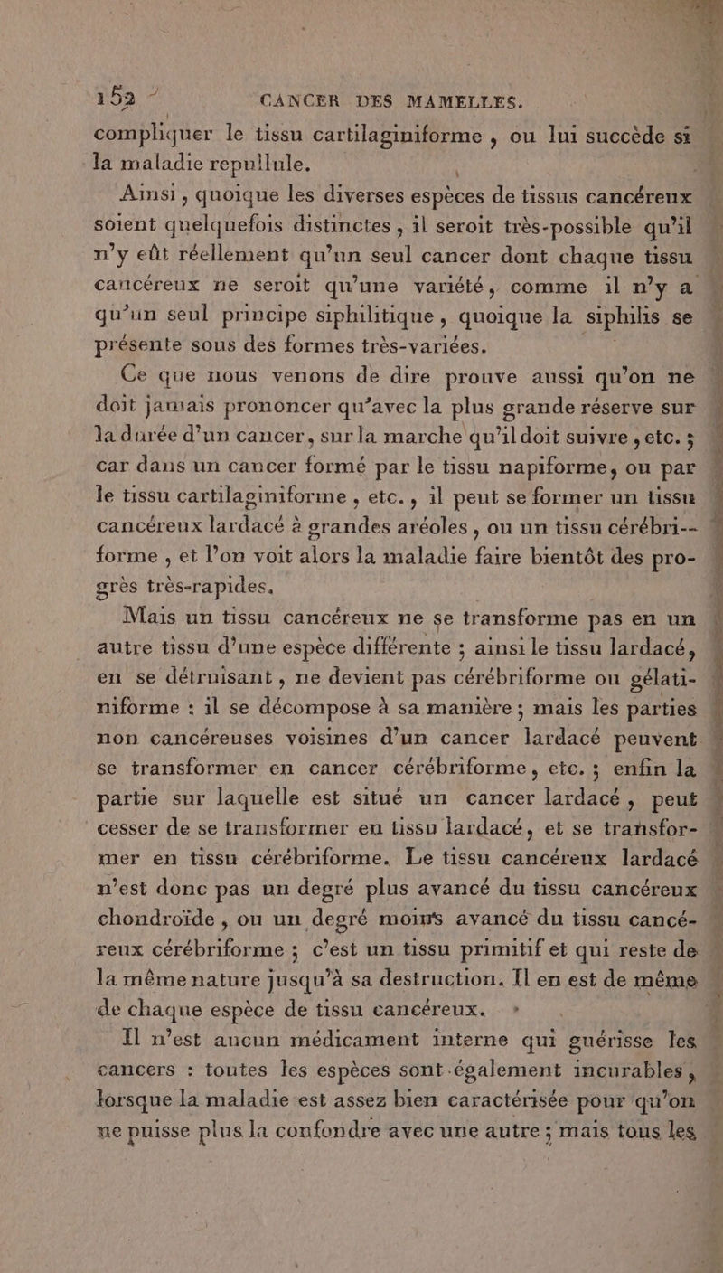 la maladie repullule. Ainsi, quoique les diverses espèces de tissus cancéreux soient quelquefois distinctes , il seroit très-possible qu’il n’y eût réellement qu’nn seul cancer dont chaque tissu cancéreux ne seroit qu'une variété, comme il ny à qu’un seul principe siphilitique quoique la siphils se présente sous des formes très-variées. Ce que nous venons de dire prouve aussi qu’on ne doit jamais prononcer qu’avec la plus grande réserve sur la durée d’un cancer, sur la marche qu’il doit suivre , etc. ; car dans un cancer formé par le tissu napiforme, ou par le tissu cartilaginiforme , etc. , 1l peut se former un tissu cancéreux lardacé à grandes aréoles , ou un tissu cérébri-- forme , et l’on voit alors la maladie faire bientôt des pro- grès tr Al Mais un tissu cancéreux ne se transforme pas en un autre tissu d’une espèce difiér ente ; ; ainsi le tissu lardacé, en se détrnisant, ne devient pas cérébriforme on gélati- niforme : 1l se décompose à sa manière ; mais les parties se transformer en cancer cérébriforme, etc. ; enfin la partie sur laquelle est situé un cancer lardacé , peut cesser de se transformer en tissu lardacé, et se transfor- mer en tissu cérébriforme. Le tissu cancérenx lardacé n’est donc pas un degré plus avancé du tissu cancéreux chondroïde , on un degré moins avancé du tissu cancé- 1a même nature jusqu’à sa destruction. Il en est de même de chaque espèce de tissu cancéreux. » Il n’est ancun médicament interne qui guérisse les cancers : toutes Îles espèces sont également incurables, lorsque la maladie est assez bien caractérisée pour ‘qu’on