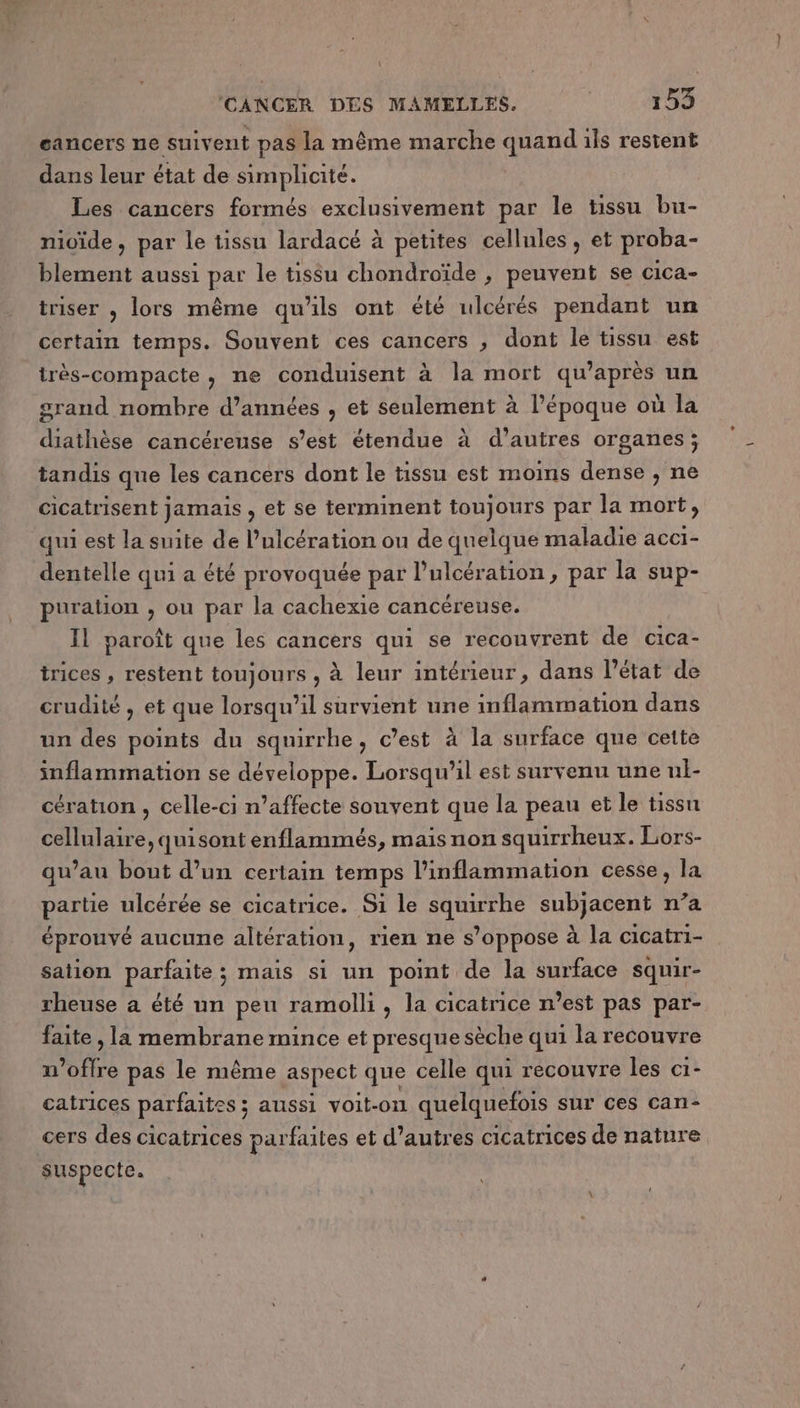 eancers ne suivent pas la même marche quand ils restent dans leur état de simplicité. Les cancers formés exclusivement par le tissu bu- nivide, par le tissu lardacé à petites cellules , et proba- blement aussi par le tissu chondroïde , peuvent se cica- triser , lors même qu'ils ont été ulcérés pendant un certain temps. Souvent ces cancers , dont le tissu est très-compacte, ne conduisent à la mort qu'après un grand nombre d'années , et seulement à l’époque où la diathèse cancéreuse s’est étendue à d’autres organes; tandis que les cancers dont le tissu est moins dense , ne cicatrisent jamais , et se terminent toujours par la mort, qui est la suite de l’ulcération ou de quelque maladie acci- dentelle qui a été provoquée par l’ulcération, par la sup- puration , ou par la cachexie cancéreuse. IL paroît que les cancers qui se recouvrent de cica- trices , restent toujours , à leur intérieur, dans l’état de crudité , et que lorsqu'il survient une inflammation dans un des points du squirrhe, c’est à la surface que cette inflammation se développe. Lorsqu'il est survenu une uli- cération, celle-ci n’affecte souvent que la peau et le tissu cellulaire, quisont enflammés, mais non squirrheux. Lors- qu’au bout d’un certain temps l’inflammation cesse, la partie ulcérée se cicatrice. Si le squirrhe subjacent n’a éprouvé aucune altération, rien ne s’oppose à la cicatri- sation parfaite; mais si un point de la surface squir- rheuse a été un peu ramolli, la cicatrice n’est pas par- faite , la membrane mince et presque sèche qui la recouvre n offre pas le même aspect que celle qui recouvre les c1- catrices parfaites ; aussi voit-on quelquefois sur ces cari- cers des cicatrices parfaites et d’autres cicatrices de nature suspecte.