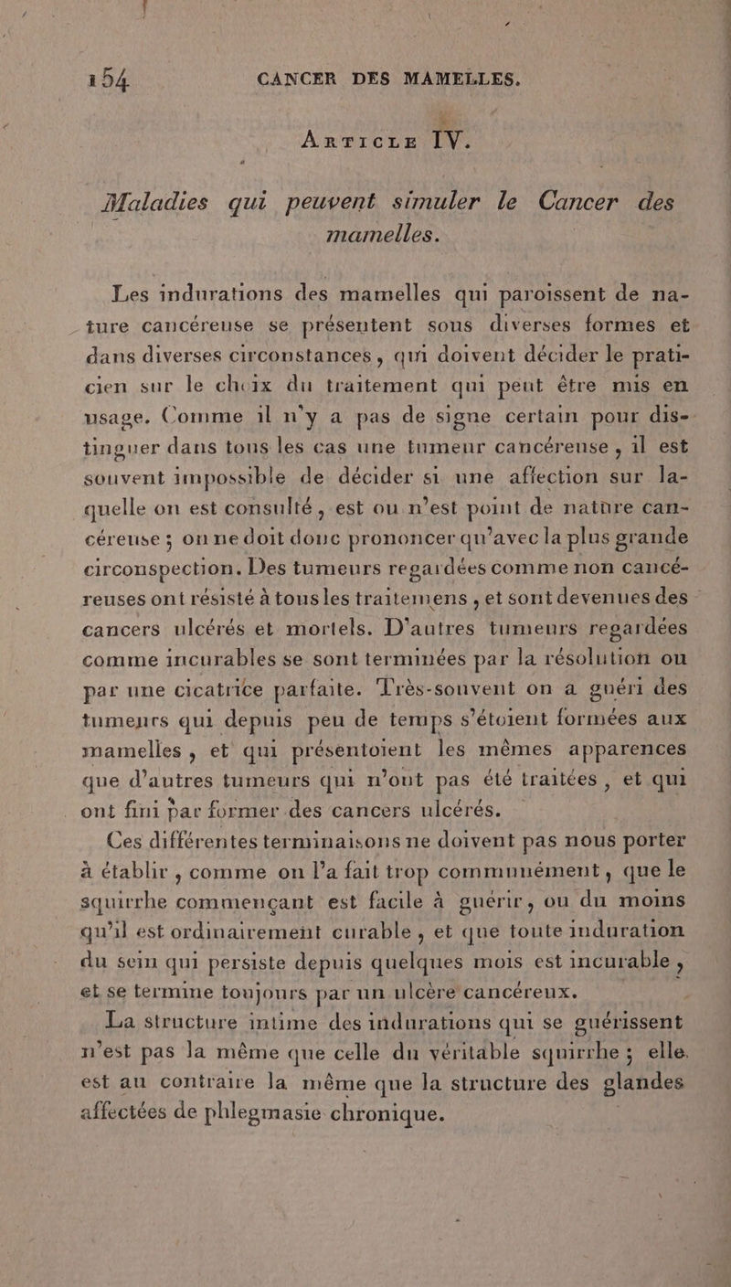 ARTICLE IV. Maladies qui peuvent simuler le Cancer des mamelles. Les indurations des mamelles qui paroissent de na- ture cancéreuse se présentent sous diverses formes et dans diverses circonstances, qui doivent décider le prati- cien sur le choix du traitement qui peut être mus en tinguer dans tous les cas une tnmenr cancérense , il est souvent impossible de décider si une affection sur la- quelle on est consulté , est ou n’est point de natnre can- céreuse ; on ne doit douc prononcer qu'avec la plus grande circonspection. Des tumeurs regardées comme non cancé- cancers ulcérés et mortels. D'autres tumeurs regardées comme incurables se sont terminées par la résolution ou par une cicatrice parfaite. Très-sonvent on à guéri des tumenrs qui depuis peu de temps s’étoient formées aux mamelles , et qui présentoient les mêmes apparences que d’autres tumeurs qui n’out pas été traitées, et qui ont fini par former .des cancers ulcérés. Ces différentes terminaisons ne doivent pas nous porter à établir , comme on l’a fait trop communément, que le squirrhe commencant est facile à guérir, ou du moins qu'il est ordinairement curable , et que toute induration du sein qui persiste depuis quelques mois est incurable , et se termine toujours par un ulcère cancéreux. La structure intime des indurations qui se guérissent n’est pas la même que celle du véritable squirrhe ; elle, est au contraire la même que la structure des glandes affectées de phlegmasie chronique. mi Eve ns