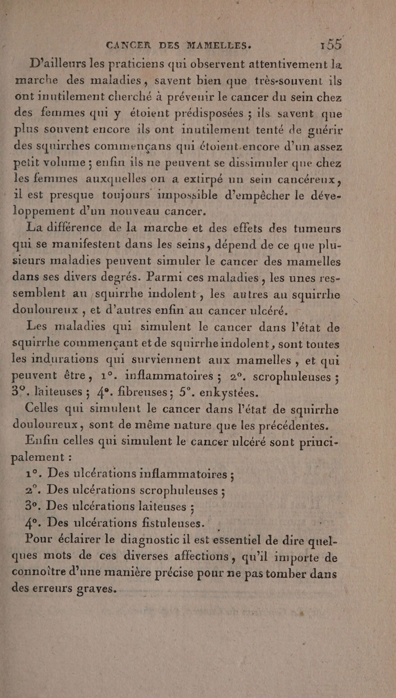 D'ailleurs les praticiens qui observent attentivement la marche des maladies, savent bien que très-souvent ils ont inutilement cherché à prévenir le cancer du sein chez des fermes qui y étoient prédisposées ; ils savent que plus souvent encore ils ont inutilement tenté de guérir des squirrhes commençans qui étoient.encore d’un assez petit volume ; enfin 1ls ne peuvent se dissimuler que chez les femmes auxquelles on a exlirpé un sein cancéreux, 1l est presque toujours impossible d'empêcher le déve- loppement d’un nouveau cancer. La différence de la marche et des effets des tumeurs qui se manifestent dans les seins, dépend de ce que plu- sieurs maladies peuvent simuler le cancer des mamelles dans ses divers degrés. Parmi ces maladies , les unes res- semblent au squirrhe indolent-, les autres au squirrhe douloureux , et d’autres enfin au cancer ulcéré. Les maladies qui simulent le cancer dans l’état de squirrhe commençant et de squirrheindolent, sont toutes les indurations qui surviennent aux mamelles , et qui peuvent être, 1°. inflammatoires ; 2°. scrophuleuses ; 3°. laiteuses ; 4°. fibreuses; 5°. enkystées. Celles qui simulent le cancer dans l’état de squirrhe douloureux, sont de même nature que les précédentes. Enfin celles qui simulent le cancer ulcéré sont priuci- palement : 1°. Des ulcérations inflammatoires ; 2°. Des ulcérations scrophuleuses ; 3°. Des ulcérations laiteuses ; 4°. Des ulcérations fistuleuses. : Pour éclairer le diagnostic il est essentiel de dire quel- ques mots de ces diverses affections, qu’il importe de connoître d’une manière précise pour ne pas tomber dans des erreurs graves.